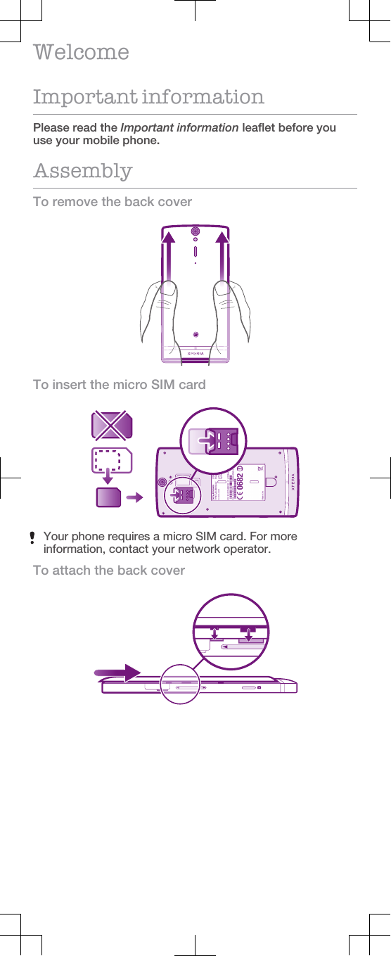 WelcomeImportant informationPlease read the Important information leaflet before youuse your mobile phone.AssemblyTo remove the back coverTo insert the micro SIM cardYour phone requires a micro SIM card. For moreinformation, contact your network operator.To attach the back cover