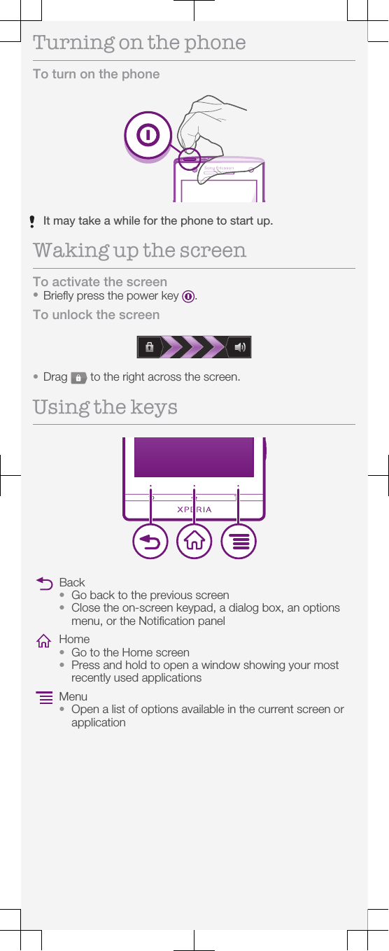 Turning on the phoneTo turn on the phoneIt may take a while for the phone to start up.Waking up the screenTo activate the screen•Briefly press the power key  .To unlock the screen•Drag   to the right across the screen.Using the keysBack•Go back to the previous screen•Close the on-screen keypad, a dialog box, an optionsmenu, or the Notification panelHome•Go to the Home screen•Press and hold to open a window showing your mostrecently used applicationsMenu•Open a list of options available in the current screen orapplication