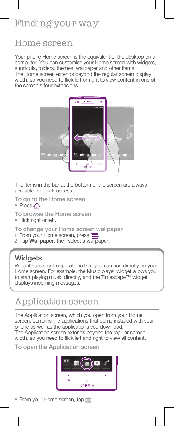 Finding your wayHome screenYour phone Home screen is the equivalent of the desktop on acomputer. You can customise your Home screen with widgets,shortcuts, folders, themes, wallpaper and other items.The Home screen extends beyond the regular screen displaywidth, so you need to flick left or right to view content in one ofthe screen&apos;s four extensions.The items in the bar at the bottom of the screen are alwaysavailable for quick access.To go to the Home screen•Press  .To browse the Home screen•Flick right or left.To change your Home screen wallpaper1From your Home screen, press  .2Tap Wallpaper, then select a wallpaper.WidgetsWidgets are small applications that you can use directly on yourHome screen. For example, the Music player widget allows youto start playing music directly, and the Timescape™ widgetdisplays incoming messages.Application screenThe Application screen, which you open from your Homescreen, contains the applications that come installed with yourphone as well as the applications you download.The Application screen extends beyond the regular screenwidth, so you need to flick left and right to view all content.To open the Application screen•From your Home screen, tap  .