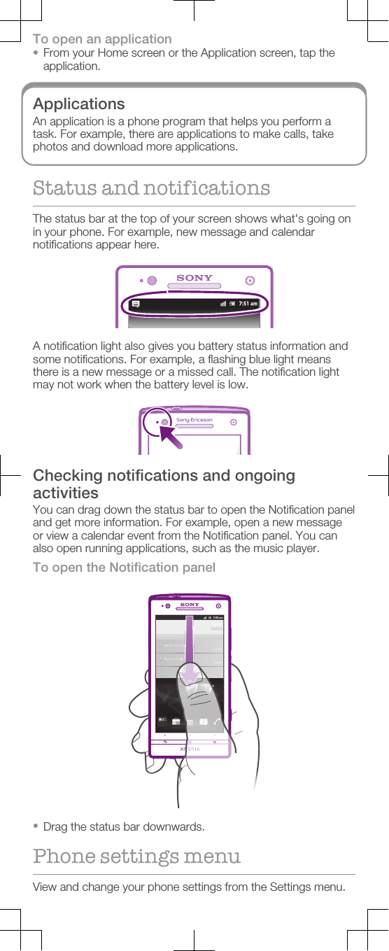 To open an application•From your Home screen or the Application screen, tap theapplication.ApplicationsAn application is a phone program that helps you perform atask. For example, there are applications to make calls, takephotos and download more applications.Status and notificationsThe status bar at the top of your screen shows what&apos;s going onin your phone. For example, new message and calendarnotifications appear here.A notification light also gives you battery status information andsome notifications. For example, a flashing blue light meansthere is a new message or a missed call. The notification lightmay not work when the battery level is low.Checking notifications and ongoingactivitiesYou can drag down the status bar to open the Notification paneland get more information. For example, open a new messageor view a calendar event from the Notification panel. You canalso open running applications, such as the music player.To open the Notification panel•Drag the status bar downwards.Phone settings menuView and change your phone settings from the Settings menu.