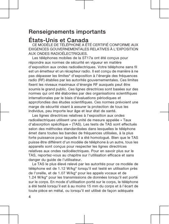 Renseignements importantsÉtats-Unis et CanadaCE MODÈLE DE TÉLÉPHONE A ÉTÉ CERTIFIÉ CONFORME AUXEXIGENCES GOUVERNEMENTALES RELATIVES À L&apos;EXPOSITIONAUX ONDES RADIOÉLECTRIQUES.Les téléphones mobiles de la ST17a ont été conçus pourrépondre aux normes de sécurité en vigueur en matièred&apos;exposition aux ondes radioélectriques. Votre téléphone sans filest un émetteur et un récepteur radio. Il est conçu de manière à nepas dépasser les limites* d&apos;exposition à l&apos;énergie des fréquencesradio (RF) établies par les autorités gouvernementales. Ces limitesfixent les niveaux maximaux d&apos;énergie RF auxquels peut êtresoumis le grand public. Ces lignes directrices sont basées sur desnormes qui ont été élaborées par des organisations scientifiquesinternationales par le biais d&apos;évaluations périodiques etapprofondies des études scientifiques. Ces normes prévoient unemarge de sécurité visant à assurer la protection de tous lesindividus, peu importe leur âge et leur état de santé.Les lignes directrices relatives à l&apos;exposition aux ondesradioélectriques utilisent une unité de mesure appelée « Tauxd&apos;absorption spécifique » (TAS). Les tests de TAS sont effectuésselon des méthodes standardisées dans lesquelles le téléphoneémet dans toutes les bandes de fréquences utilisées, à la plusforte puissance pour laquelle il a été homologué. Bien que le TASpuisse être différent d&apos;un modèle de téléphone à un autre, tous lesappareils sont conçus pour respecter les lignes directricesrelatives aux ondes radioélectriques. Pour en savoir plus sur leTAS, reportez-vous au chapitre sur l&apos;utilisation efficace et sansdanger du guide de l&apos;utilisateur.Le TAS le plus élevé relevé par les autorités pour ce modèle detéléphone est de 1.12 W/kg* lorsqu&apos;il est testé en utilisation prèsde l&apos;oreille, et de 1.07 W/kg* pour les appels vocaux et de1.24 W/kg* pour les transmissions de données lorsqu&apos;il est portésur le corps. En mode d’utilisation porté sur le corps, le téléphonea été testé lorsqu’il est à au moins 15 mm du corps et à l’écart detoute pièce en métal, ou lorsqu’il est utilisé de façon adéquate4