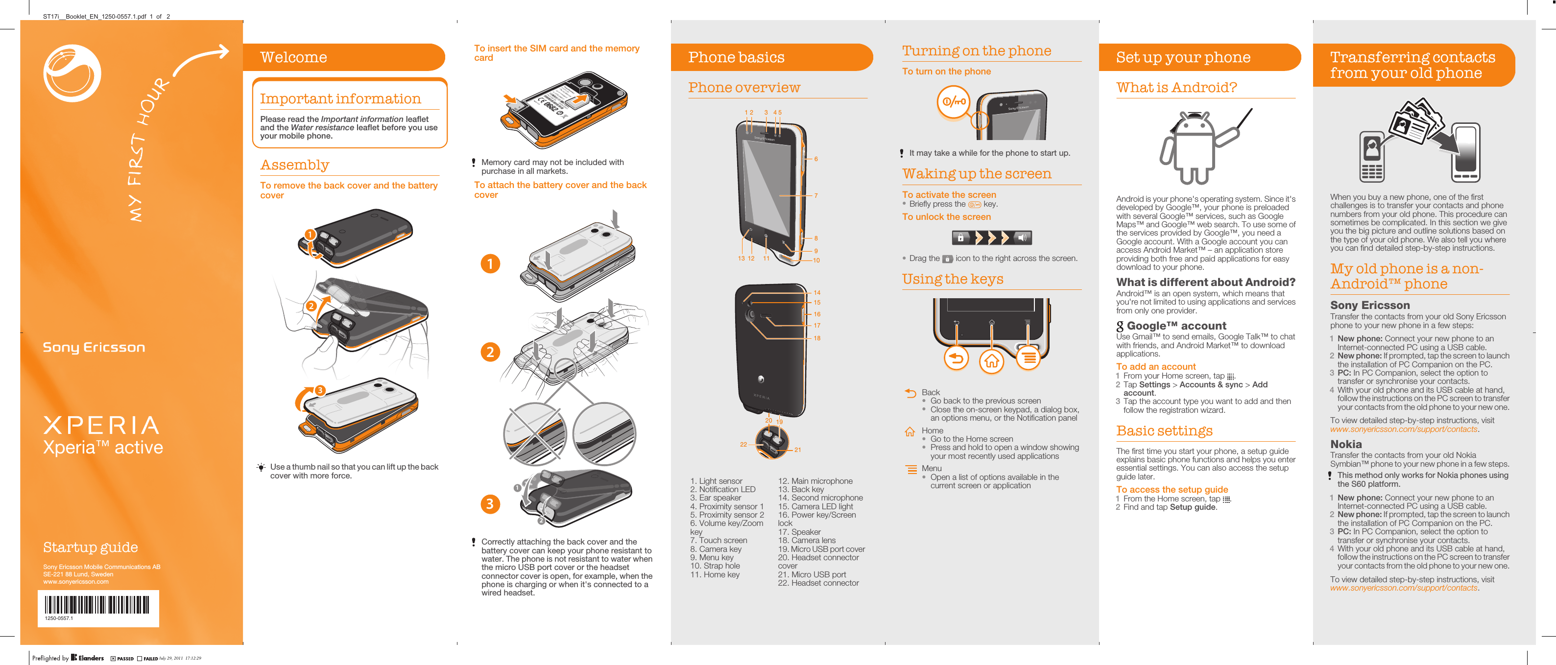 Xperia™ activeStartup guideSony Ericsson Mobile Communications ABSE-221 88 Lund, Swedenwww.sonyericsson.com1250-0557.1To insert the SIM card and the memorycardMemory card may not be included withpurchase in all markets.To attach the battery cover and the backcover13212Correctly attaching the back cover and thebattery cover can keep your phone resistant towater. The phone is not resistant to water whenthe micro USB port cover or the headsetconnector cover is open, for example, when thephone is charging or when it&apos;s connected to awired headset.Phone basicsPhone overview1 2 3 54678109111213   161514192017182122   1. Light sensor2. Notification LED3. Ear speaker4. Proximity sensor 15. Proximity sensor 26. Volume key/Zoomkey7. Touch screen8. Camera key9. Menu key10. Strap hole11. Home key12. Main microphone13. Back key14. Second microphone15. Camera LED light16. Power key/Screenlock17. Speaker18. Camera lens19. Micro USB port cover20. Headset connectorcover21. Micro USB port22. Headset connectorTurning on the phoneTo turn on the phoneIt may take a while for the phone to start up.Waking up the screenTo activate the screen•Briefly press the   key.To unlock the screen•Drag the   icon to the right across the screen.Using the keysBack•Go back to the previous screen•Close the on-screen keypad, a dialog box,an options menu, or the Notification panelHome•Go to the Home screen•Press and hold to open a window showingyour most recently used applicationsMenu•Open a list of options available in thecurrent screen or applicationSet up your phoneWhat is Android?Android is your phone&apos;s operating system. Since it&apos;sdeveloped by Google™, your phone is preloadedwith several Google™ services, such as GoogleMaps™ and Google™ web search. To use some ofthe services provided by Google™, you need aGoogle account. With a Google account you canaccess Android Market™ – an application storeproviding both free and paid applications for easydownload to your phone.What is different about Android?Android™ is an open system, which means thatyou&apos;re not limited to using applications and servicesfrom only one provider. Google™ accountUse Gmail™ to send emails, Google Talk™ to chatwith friends, and Android Market™ to downloadapplications.To add an account1From your Home screen, tap  .2Tap Settings &gt; Accounts &amp; sync &gt; Addaccount.3Tap the account type you want to add and thenfollow the registration wizard.Basic settingsThe first time you start your phone, a setup guideexplains basic phone functions and helps you enteressential settings. You can also access the setupguide later.To access the setup guide1From the Home screen, tap  .2Find and tap Setup guide.Transferring contactsfrom your old phoneWhen you buy a new phone, one of the firstchallenges is to transfer your contacts and phonenumbers from your old phone. This procedure cansometimes be complicated. In this section we giveyou the big picture and outline solutions based onthe type of your old phone. We also tell you whereyou can find detailed step-by-step instructions.My old phone is a non-Android™ phoneSony EricssonTransfer the contacts from your old Sony Ericssonphone to your new phone in a few steps:1New phone: Connect your new phone to anInternet-connected PC using a USB cable.2New phone: If prompted, tap the screen to launchthe installation of PC Companion on the PC.3PC: In PC Companion, select the option totransfer or synchronise your contacts.4With your old phone and its USB cable at hand,follow the instructions on the PC screen to transferyour contacts from the old phone to your new one.To view detailed step-by-step instructions, visitwww.sonyericsson.com/support/contacts.NokiaTransfer the contacts from your old NokiaSymbian™ phone to your new phone in a few steps.This method only works for Nokia phones usingthe S60 platform.1New phone: Connect your new phone to anInternet-connected PC using a USB cable.2New phone: If prompted, tap the screen to launchthe installation of PC Companion on the PC.3PC: In PC Companion, select the option totransfer or synchronise your contacts.4With your old phone and its USB cable at hand,follow the instructions on the PC screen to transferyour contacts from the old phone to your new one.To view detailed step-by-step instructions, visitwww.sonyericsson.com/support/contacts.WelcomeImportant informationPlease read the Important information leafletand the Water resistance leaflet before you useyour mobile phone.AssemblyTo remove the back cover and the batterycover213Use a thumb nail so that you can lift up the backcover with more force.July 29, 2011  17:12:29ST17i__Booklet_EN_1250-0557.1.pdf  1  of   2