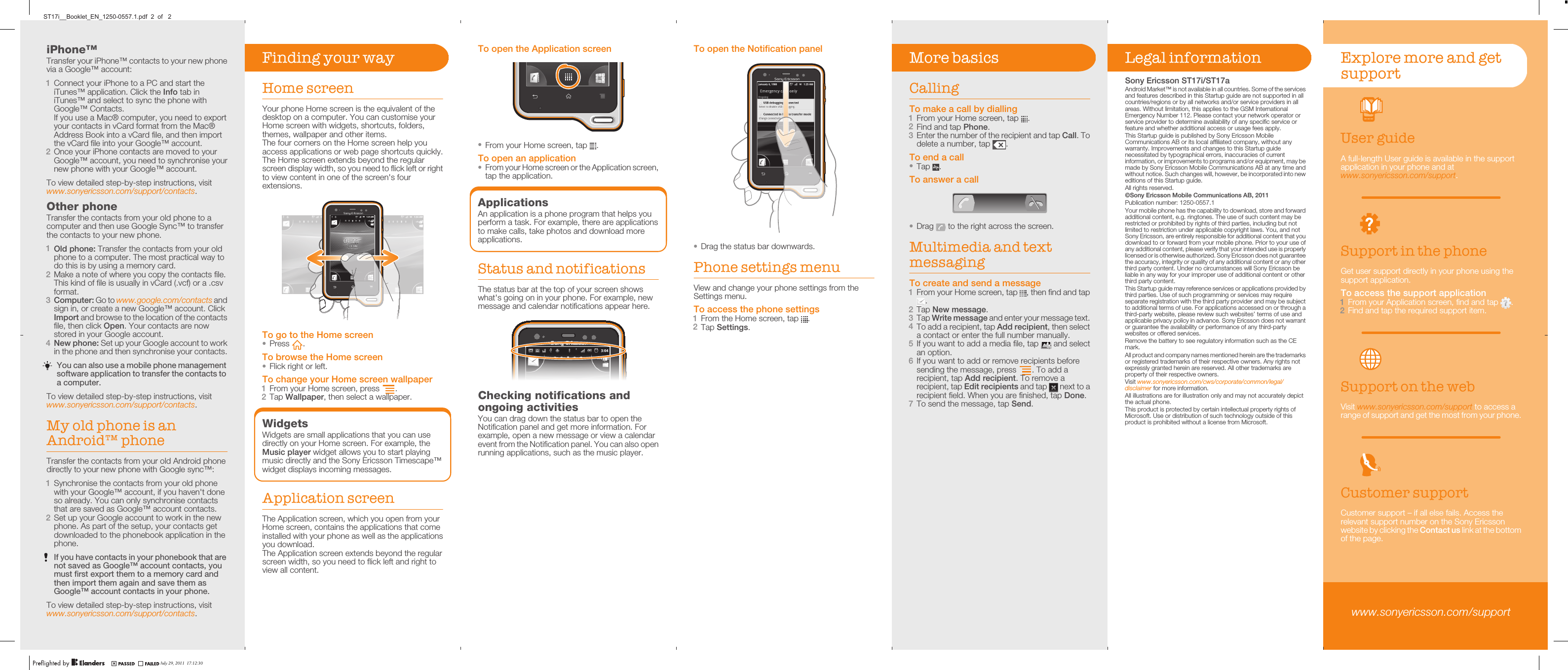 iPhone™Transfer your iPhone™ contacts to your new phonevia a Google™ account:1Connect your iPhone to a PC and start theiTunes™ application. Click the Info tab iniTunes™ and select to sync the phone withGoogle™ Contacts.If you use a Mac® computer, you need to exportyour contacts in vCard format from the Mac®Address Book into a vCard file, and then importthe vCard file into your Google™ account.2Once your iPhone contacts are moved to yourGoogle™ account, you need to synchronise yournew phone with your Google™ account.To view detailed step-by-step instructions, visitwww.sonyericsson.com/support/contacts.Other phoneTransfer the contacts from your old phone to acomputer and then use Google Sync™ to transferthe contacts to your new phone.1Old phone: Transfer the contacts from your oldphone to a computer. The most practical way todo this is by using a memory card.2Make a note of where you copy the contacts file.This kind of file is usually in vCard (.vcf) or a .csvformat.3Computer: Go to www.google.com/contacts andsign in, or create a new Google™ account. ClickImport and browse to the location of the contactsfile, then click Open. Your contacts are nowstored in your Google account.4New phone: Set up your Google account to workin the phone and then synchronise your contacts.You can also use a mobile phone managementsoftware application to transfer the contacts toa computer.To view detailed step-by-step instructions, visitwww.sonyericsson.com/support/contacts.My old phone is anAndroid™ phoneTransfer the contacts from your old Android phonedirectly to your new phone with Google sync™:1Synchronise the contacts from your old phonewith your Google™ account, if you haven&apos;t doneso already. You can only synchronise contactsthat are saved as Google™ account contacts.2Set up your Google account to work in the newphone. As part of the setup, your contacts getdownloaded to the phonebook application in thephone.If you have contacts in your phonebook that arenot saved as Google™ account contacts, youmust first export them to a memory card andthen import them again and save them asGoogle™ account contacts in your phone.To view detailed step-by-step instructions, visitwww.sonyericsson.com/support/contacts.To open the Application screen•From your Home screen, tap  .To open an application•From your Home screen or the Application screen,tap the application.ApplicationsAn application is a phone program that helps youperform a task. For example, there are applicationsto make calls, take photos and download moreapplications.Status and notificationsThe status bar at the top of your screen showswhat&apos;s going on in your phone. For example, newmessage and calendar notifications appear here.Checking notifications andongoing activitiesYou can drag down the status bar to open theNotification panel and get more information. Forexample, open a new message or view a calendarevent from the Notification panel. You can also openrunning applications, such as the music player.To open the Notification panel•Drag the status bar downwards.Phone settings menuView and change your phone settings from theSettings menu.To access the phone settings1From the Home screen, tap  .2Tap Settings.More basicsCallingTo make a call by dialling1From your Home screen, tap  .2Find and tap Phone.3Enter the number of the recipient and tap Call. Todelete a number, tap  .To end a call•Tap  .To answer a call•Drag   to the right across the screen.Multimedia and textmessagingTo create and send a message1From your Home screen, tap  , then find and tap.2Tap New message.3Tap Write message and enter your message text.4To add a recipient, tap Add recipient, then selecta contact or enter the full number manually.5If you want to add a media file, tap   and selectan option.6If you want to add or remove recipients beforesending the message, press  . To add arecipient, tap Add recipient. To remove arecipient, tap Edit recipients and tap   next to arecipient field. When you are finished, tap Done.7To send the message, tap Send.Legal informationSony Ericsson ST17i/ST17aAndroid Market™ is not available in all countries. Some of the servicesand features described in this Startup guide are not supported in allcountries/regions or by all networks and/or service providers in allareas. Without limitation, this applies to the GSM InternationalEmergency Number 112. Please contact your network operator orservice provider to determine availability of any specific service orfeature and whether additional access or usage fees apply.This Startup guide is published by Sony Ericsson MobileCommunications AB or its local affiliated company, without anywarranty. Improvements and changes to this Startup guidenecessitated by typographical errors, inaccuracies of currentinformation, or improvements to programs and/or equipment, may bemade by Sony Ericsson Mobile Communications AB at any time andwithout notice. Such changes will, however, be incorporated into neweditions of this Startup guide.All rights reserved.©Sony Ericsson Mobile Communications AB, 2011Publication number: 1250-0557.1Your mobile phone has the capability to download, store and forwardadditional content, e.g. ringtones. The use of such content may berestricted or prohibited by rights of third parties, including but notlimited to restriction under applicable copyright laws. You, and notSony Ericsson, are entirely responsible for additional content that youdownload to or forward from your mobile phone. Prior to your use ofany additional content, please verify that your intended use is properlylicensed or is otherwise authorized. Sony Ericsson does not guaranteethe accuracy, integrity or quality of any additional content or any otherthird party content. Under no circumstances will Sony Ericsson beliable in any way for your improper use of additional content or otherthird party content.This Startup guide may reference services or applications provided bythird parties. Use of such programming or services may requireseparate registration with the third party provider and may be subjectto additional terms of use. For applications accessed on or through athird-party website, please review such websites’ terms of use andapplicable privacy policy in advance. Sony Ericsson does not warrantor guarantee the availability or performance of any third-partywebsites or offered services.Remove the battery to see regulatory information such as the CEmark.All product and company names mentioned herein are the trademarksor registered trademarks of their respective owners. Any rights notexpressly granted herein are reserved. All other trademarks areproperty of their respective owners.Visit www.sonyericsson.com/cws/corporate/common/legal/disclaimer for more information.All illustrations are for illustration only and may not accurately depictthe actual phone.This product is protected by certain intellectual property rights ofMicrosoft. Use or distribution of such technology outside of thisproduct is prohibited without a license from Microsoft.Explore more and getsupportUser guideA full-length User guide is available in the supportapplication in your phone and atwww.sonyericsson.com/support.Support in the phoneGet user support directly in your phone using thesupport application.To access the support application1From your Application screen, find and tap  .2Find and tap the required support item.Support on the webVisit www.sonyericsson.com/support to access arange of support and get the most from your phone.Customer supportCustomer support – if all else fails. Access therelevant support number on the Sony Ericssonwebsite by clicking the Contact us link at the bottomof the page.www.sonyericsson.com/supportFinding your wayHome screenYour phone Home screen is the equivalent of thedesktop on a computer. You can customise yourHome screen with widgets, shortcuts, folders,themes, wallpaper and other items.The four corners on the Home screen help youaccess applications or web page shortcuts quickly.The Home screen extends beyond the regularscreen display width, so you need to flick left or rightto view content in one of the screen&apos;s fourextensions.02:40Jan 6, 1980AM0202020202020202020202020202020200:4:44:4:4:4:4:44:4:4:4:4:4:44440000000000000000Jan 6, 6, J6Ja1980198019800AMAMTo go to the Home screen•Press  .To browse the Home screen•Flick right or left.To change your Home screen wallpaper1From your Home screen, press  .2Tap Wallpaper, then select a wallpaper.WidgetsWidgets are small applications that you can usedirectly on your Home screen. For example, theMusic player widget allows you to start playingmusic directly and the Sony Ericsson Timescape™widget displays incoming messages.Application screenThe Application screen, which you open from yourHome screen, contains the applications that comeinstalled with your phone as well as the applicationsyou download.The Application screen extends beyond the regularscreen width, so you need to flick left and right toview all content.July 29, 2011  17:12:30ST17i__Booklet_EN_1250-0557.1.pdf  2  of   2