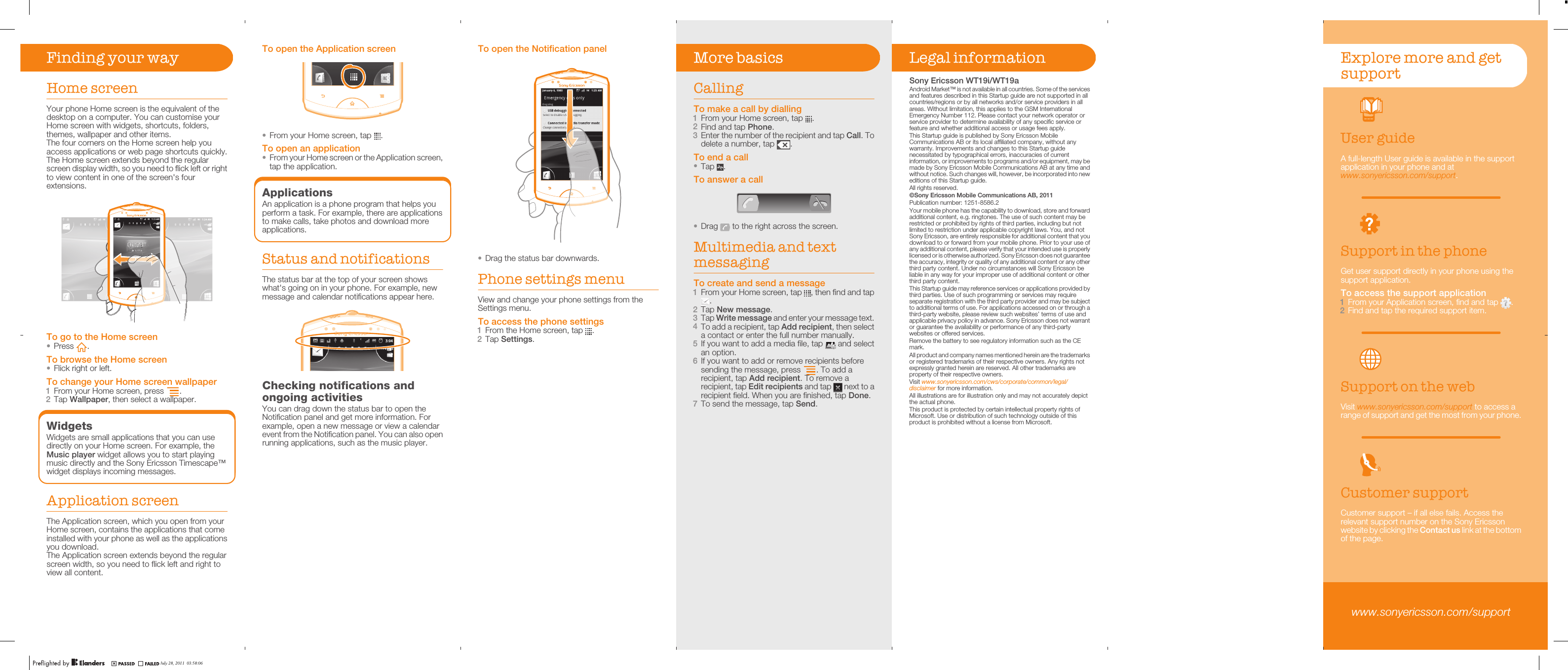 Finding your wayHome screenYour phone Home screen is the equivalent of thedesktop on a computer. You can customise yourHome screen with widgets, shortcuts, folders,themes, wallpaper and other items.The four corners on the Home screen help youaccess applications or web page shortcuts quickly.The Home screen extends beyond the regularscreen display width, so you need to flick left or rightto view content in one of the screen&apos;s fourextensions.02:40Jan 6, 1980AM000000000000000002222222222222222:::::::::::::::444444444444444444000000000000000000Jan 6, 6, J6Ja198019801980AMAMTo go to the Home screen•Press  .To browse the Home screen•Flick right or left.To change your Home screen wallpaper1From your Home screen, press  .2Tap Wallpaper, then select a wallpaper.WidgetsWidgets are small applications that you can usedirectly on your Home screen. For example, theMusic player widget allows you to start playingmusic directly and the Sony Ericsson Timescape™widget displays incoming messages.Application screenThe Application screen, which you open from yourHome screen, contains the applications that comeinstalled with your phone as well as the applicationsyou download.The Application screen extends beyond the regularscreen width, so you need to flick left and right toview all content.To open the Notification panel•Drag the status bar downwards.Phone settings menuView and change your phone settings from theSettings menu.To access the phone settings1From the Home screen, tap  .2Tap Settings.More basicsCallingTo make a call by dialling1From your Home screen, tap  .2Find and tap Phone.3Enter the number of the recipient and tap Call. Todelete a number, tap  .To end a call•Tap  .To answer a call•Drag   to the right across the screen.Multimedia and textmessagingTo create and send a message1From your Home screen, tap  , then find and tap.2Tap New message.3Tap Write message and enter your message text.4To add a recipient, tap Add recipient, then selecta contact or enter the full number manually.5If you want to add a media file, tap   and selectan option.6If you want to add or remove recipients beforesending the message, press  . To add arecipient, tap Add recipient. To remove arecipient, tap Edit recipients and tap   next to arecipient field. When you are finished, tap Done.7To send the message, tap Send.Legal informationSony Ericsson WT19i/WT19aAndroid Market™ is not available in all countries. Some of the servicesand features described in this Startup guide are not supported in allcountries/regions or by all networks and/or service providers in allareas. Without limitation, this applies to the GSM InternationalEmergency Number 112. Please contact your network operator orservice provider to determine availability of any specific service orfeature and whether additional access or usage fees apply.This Startup guide is published by Sony Ericsson MobileCommunications AB or its local affiliated company, without anywarranty. Improvements and changes to this Startup guidenecessitated by typographical errors, inaccuracies of currentinformation, or improvements to programs and/or equipment, may bemade by Sony Ericsson Mobile Communications AB at any time andwithout notice. Such changes will, however, be incorporated into neweditions of this Startup guide.All rights reserved.©Sony Ericsson Mobile Communications AB, 2011Publication number: 1251-8586.2Your mobile phone has the capability to download, store and forwardadditional content, e.g. ringtones. The use of such content may berestricted or prohibited by rights of third parties, including but notlimited to restriction under applicable copyright laws. You, and notSony Ericsson, are entirely responsible for additional content that youdownload to or forward from your mobile phone. Prior to your use ofany additional content, please verify that your intended use is properlylicensed or is otherwise authorized. Sony Ericsson does not guaranteethe accuracy, integrity or quality of any additional content or any otherthird party content. Under no circumstances will Sony Ericsson beliable in any way for your improper use of additional content or otherthird party content.This Startup guide may reference services or applications provided bythird parties. Use of such programming or services may requireseparate registration with the third party provider and may be subjectto additional terms of use. For applications accessed on or through athird-party website, please review such websites’ terms of use andapplicable privacy policy in advance. Sony Ericsson does not warrantor guarantee the availability or performance of any third-partywebsites or offered services.Remove the battery to see regulatory information such as the CEmark.All product and company names mentioned herein are the trademarksor registered trademarks of their respective owners. Any rights notexpressly granted herein are reserved. All other trademarks areproperty of their respective owners.Visit www.sonyericsson.com/cws/corporate/common/legal/disclaimer for more information.All illustrations are for illustration only and may not accurately depictthe actual phone.This product is protected by certain intellectual property rights ofMicrosoft. Use or distribution of such technology outside of thisproduct is prohibited without a license from Microsoft.Explore more and getsupportUser guideA full-length User guide is available in the supportapplication in your phone and atwww.sonyericsson.com/support.Support in the phoneGet user support directly in your phone using thesupport application.To access the support application1From your Application screen, find and tap  .2Find and tap the required support item.Support on the webVisit www.sonyericsson.com/support to access arange of support and get the most from your phone.Customer supportCustomer support – if all else fails. Access therelevant support number on the Sony Ericssonwebsite by clicking the Contact us link at the bottomof the page.www.sonyericsson.com/supportTo open the Application screen•From your Home screen, tap  .To open an application•From your Home screen or the Application screen,tap the application.ApplicationsAn application is a phone program that helps youperform a task. For example, there are applicationsto make calls, take photos and download moreapplications.Status and notificationsThe status bar at the top of your screen showswhat&apos;s going on in your phone. For example, newmessage and calendar notifications appear here.Checking notifications andongoing activitiesYou can drag down the status bar to open theNotification panel and get more information. Forexample, open a new message or view a calendarevent from the Notification panel. You can also openrunning applications, such as the music player.July 28, 2011  03:58:06