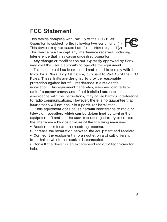 FCC StatementThis device complies with Part 15 of the FCC rules.Operation is subject to the following two conditions: (1)This device may not cause harmful interference, and (2)This device must accept any interference received, includinginterference that may cause undesired operation.Any change or modification not expressly approved by Sonymay void the user&apos;s authority to operate the equipment.This equipment has been tested and found to comply with thelimits for a Class B digital device, pursuant to Part 15 of the FCCRules. These limits are designed to provide reasonableprotection against harmful interference in a residentialinstallation. This equipment generates, uses and can radiateradio frequency energy and, if not installed and used inaccordance with the instructions, may cause harmful interferenceto radio communications. However, there is no guarantee thatinterference will not occur in a particular installation.If this equipment does cause harmful interference to radio ortelevision reception, which can be determined by turning theequipment off and on, the user is encouraged to try to correctthe interference by one or more of the following measures:•Reorient or relocate the receiving antenna.•Increase the separation between the equipment and receiver.•Connect the equipment into an outlet on a circuit differentfrom that to which the receiver is connected.•Consult the dealer or an experienced radio/TV technician forhelp.5