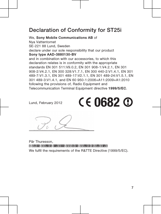 Declaration of Conformity for ST25iWe, Sony Mobile Communications AB ofNya VattentornetSE-221 88 Lund, Swedendeclare under our sole responsibility that our productSony type AAD-3880130-BVand in combination with our accessories, to which thisdeclaration relates is in conformity with the appropriatestandards EN 301 511:V9.0.2, EN 301 908-1:V4.2.1, EN 301908-2:V4.2.1, EN 300 328:V1.7.1, EN 300 440-2:V1.4.1, EN 301489-7:V1.3.1, EN 301 489-17:V2.1.1, EN 301 489-24:V1.5.1, EN301 489-3:V1.4.1, and EN 60 950-1:2006+A11:2009+A1:2010following the provisions of, Radio Equipment andTelecommunication Terminal Equipment directive 1999/5/EC.Lund, February 2012Pär Thuresson,Chief Quality Officer, Head of Quality &amp; ValidationWe fulfil the requirements of the R&amp;TTE Directive (1999/5/EC).7
