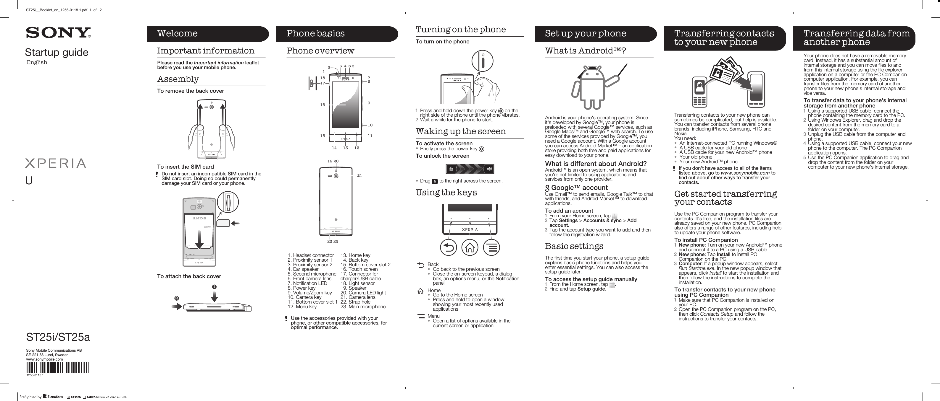 Startup guideEnglishUST25i/ST25aSony Mobile Communications ABSE-221 88 Lund, Swedenwww.sonymobile.com1256-0118.1Phone basicsPhone overview46325181161517 8791011121314   2122232019   1. Headset connector2. Proximity sensor 13. Proximity sensor 24. Ear speaker5. Second microphone6. Front camera lens7. Notification LED8. Power key9. Volume/Zoom key10. Camera key11. Bottom cover slot 112. Menu key13. Home key14. Back key15. Bottom cover slot 216. Touch screen17. Connector forcharger/USB cable18. Light sensor19. Speaker20. Camera LED light21. Camera lens22. Strap hole23. Main microphoneUse the accessories provided with yourphone, or other compatible accessories, foroptimal performance.Turning on the phoneTo turn on the phone1Press and hold down the power key   on theright side of the phone until the phone vibrates.2Wait a while for the phone to start.Waking up the screenTo activate the screen•Briefly press the power key  .To unlock the screen•Drag   to the right across the screen.Using the keysBack•Go back to the previous screen•Close the on-screen keypad, a dialogbox, an options menu, or the NotificationpanelHome•Go to the Home screen•Press and hold to open a windowshowing your most recently usedapplicationsMenu•Open a list of options available in thecurrent screen or applicationSet up your phoneWhat is Android™?Android is your phone&apos;s operating system. Sinceit&apos;s developed by Google™, your phone ispreloaded with several Google™ services, such asGoogle Maps™ and Google™ web search. To usesome of the services provided by Google™, youneed a Google account. With a Google accountyou can access Android Market™ – an applicationstore providing both free and paid applications foreasy download to your phone.What is different about Android?Android™ is an open system, which means thatyou&apos;re not limited to using applications andservices from only one provider. Google™ accountUse Gmail™ to send emails, Google Talk™ to chatwith friends, and Android Market™ to downloadapplications.To add an account1From your Home screen, tap  .2Tap Settings &gt; Accounts &amp; sync &gt; Addaccount.3Tap the account type you want to add and thenfollow the registration wizard.Basic settingsThe first time you start your phone, a setup guideexplains basic phone functions and helps youenter essential settings. You can also access thesetup guide later.To access the setup guide manually1From the Home screen, tap  .2Find and tap Setup guide.Transferring contactsto your new phoneTransferring contacts to your new phone cansometimes be complicated, but help is available.You can transfer contacts from several phonebrands, including iPhone, Samsung, HTC andNokia.You need:•An Internet-connected PC running Windows®•A USB cable for your old phone•A USB cable for your new Android™ phone•Your old phone•Your new Android™ phoneIf you don&apos;t have access to all of the itemslisted above, go to www.sonymobile.com tofind out about other ways to transfer yourcontacts.Get started transferringyour contactsUse the PC Companion program to transfer yourcontacts. It&apos;s free, and the installation files arealready saved on your new phone. PC Companionalso offers a range of other features, including helpto update your phone software.To install PC Companion1New phone: Turn on your new Android™ phoneand connect it to a PC using a USB cable.2New phone: Tap Install to install PCCompanion on the PC.3Computer: If a popup window appears, selectRun Startme.exe. In the new popup window thatappears, click Install to start the installation andthen follow the instructions to complete theinstallation.To transfer contacts to your new phoneusing PC Companion1Make sure that PC Companion is installed onyour PC.2Open the PC Companion program on the PC,then click Contacts Setup and follow theinstructions to transfer your contacts.Transferring data fromanother phoneYour phone does not have a removable memorycard. Instead, it has a substantial amount ofinternal storage and you can move files to andfrom this internal storage using the file explorerapplication on a computer or the PC Companioncomputer application. For example, you cantransfer files from the memory card of anotherphone to your new phone&apos;s internal storage andvice versa.To transfer data to your phone&apos;s internalstorage from another phone1Using a supported USB cable, connect thephone containing the memory card to the PC.2Using Windows Explorer, drag and drop thedesired content from the memory card to afolder on your computer.3Unplug the USB cable from the computer andphone.4Using a supported USB cable, connect your newphone to the computer. The PC Companionapplication opens.5Use the PC Companion application to drag anddrop the content from the folder on yourcomputer to your new phone&apos;s internal storage.WelcomeImportant informationPlease read the Important information leafletbefore you use your mobile phone.AssemblyTo remove the back coverTo insert the SIM cardDo not insert an incompatible SIM card in theSIM card slot. Doing so could permanentlydamage your SIM card or your phone.To attach the back cover12February 24, 2012  15:19:56ST25i__Booklet_en_1256-0118.1.pdf  1  of   2BA600