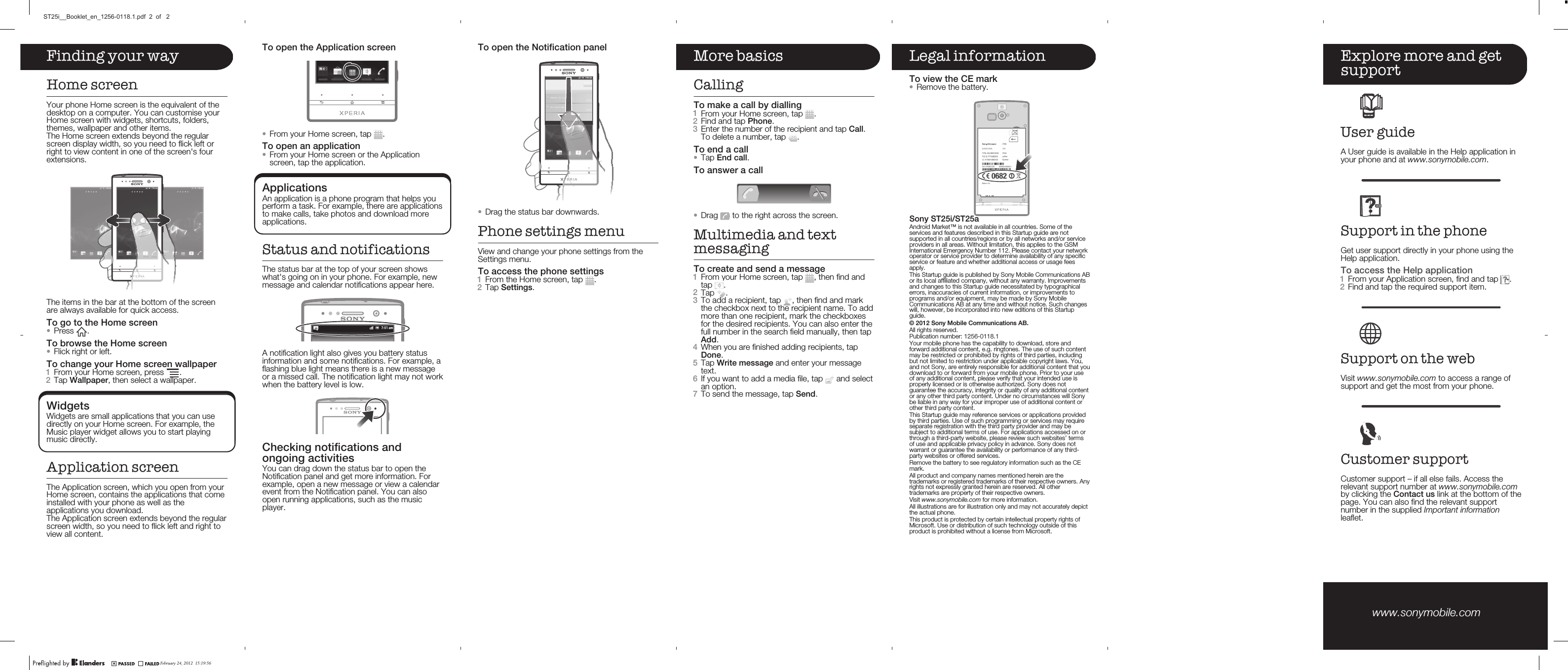 Finding your wayHome screenYour phone Home screen is the equivalent of thedesktop on a computer. You can customise yourHome screen with widgets, shortcuts, folders,themes, wallpaper and other items.The Home screen extends beyond the regularscreen display width, so you need to flick left orright to view content in one of the screen&apos;s fourextensions.The items in the bar at the bottom of the screenare always available for quick access.To go to the Home screen•Press  .To browse the Home screen•Flick right or left.To change your Home screen wallpaper1From your Home screen, press  .2Tap Wallpaper, then select a wallpaper.WidgetsWidgets are small applications that you can usedirectly on your Home screen. For example, theMusic player widget allows you to start playingmusic directly.Application screenThe Application screen, which you open from yourHome screen, contains the applications that comeinstalled with your phone as well as theapplications you download.The Application screen extends beyond the regularscreen width, so you need to flick left and right toview all content.To open the Notification panel•Drag the status bar downwards.Phone settings menuView and change your phone settings from theSettings menu.To access the phone settings1From the Home screen, tap  .2Tap Settings.More basicsCallingTo make a call by dialling1From your Home screen, tap  .2Find and tap Phone.3Enter the number of the recipient and tap Call.To delete a number, tap  .To end a call•Tap End call.To answer a call•Drag   to the right across the screen.Multimedia and textmessagingTo create and send a message1From your Home screen, tap  , then find andtap  .2Tap  .3To add a recipient, tap  , then find and markthe checkbox next to the recipient name. To addmore than one recipient, mark the checkboxesfor the desired recipients. You can also enter thefull number in the search field manually, then tapAdd.4When you are finished adding recipients, tapDone.5Tap Write message and enter your messagetext.6If you want to add a media file, tap   and selectan option.7To send the message, tap Send.Legal informationTo view the CE mark•Remove the battery.Sony ST25i/ST25aAndroid Market™ is not available in all countries. Some of theservices and features described in this Startup guide are notsupported in all countries/regions or by all networks and/or serviceproviders in all areas. Without limitation, this applies to the GSMInternational Emergency Number 112. Please contact your networkoperator or service provider to determine availability of any specificservice or feature and whether additional access or usage feesapply.This Startup guide is published by Sony Mobile Communications ABor its local affiliated company, without any warranty. Improvementsand changes to this Startup guide necessitated by typographicalerrors, inaccuracies of current information, or improvements toprograms and/or equipment, may be made by Sony MobileCommunications AB at any time and without notice. Such changeswill, however, be incorporated into new editions of this Startupguide.Publication number: 1256-0118.1Your mobile phone has the capability to download, store andforward additional content, e.g. ringtones. The use of such contentmay be restricted or prohibited by rights of third parties, includingbut not limited to restriction under applicable copyright laws. You,and not Sony, are entirely responsible for additional content that youdownload to or forward from your mobile phone. Prior to your useof any additional content, please verify that your intended use isproperly licensed or is otherwise authorized. Sony does notguarantee the accuracy, integrity or quality of any additional contentor any other third party content. Under no circumstances will Sonybe liable in any way for your improper use of additional content orother third party content.This Startup guide may reference services or applications providedby third parties. Use of such programming or services may requireseparate registration with the third party provider and may besubject to additional terms of use. For applications accessed on orthrough a third-party website, please review such websites’ termsof use and applicable privacy policy in advance. Sony does notwarrant or guarantee the availability or performance of any third-party websites or offered services.Remove the battery to see regulatory information such as the CEmark.All product and company names mentioned herein are thetrademarks or registered trademarks of their respective owners. Anyrights not expressly granted herein are reserved. All othertrademarks are property of their respective owners.Visit www.sonymobile.com for more information.All illustrations are for illustration only and may not accurately depictthe actual phone.This product is protected by certain intellectual property rights ofMicrosoft. Use or distribution of such technology outside of thisproduct is prohibited without a license from Microsoft.Explore more and getsupportUser guideA User guide is available in the Help application inyour phone and at www.sonymobile.com.Support in the phoneGet user support directly in your phone using theHelp application.To access the Help application1From your Application screen, find and tap  .2Find and tap the required support item.Support on the webVisit www.sonymobile.com to access a range ofsupport and get the most from your phone.Customer supportCustomer support – if all else fails. Access therelevant support number at www.sonymobile.comby clicking the Contact us link at the bottom of thepage. You can also find the relevant supportnumber in the supplied Important informationleaflet.www.sonymobile.com To open the Application screen•From your Home screen, tap  .To open an application•From your Home screen or the Applicationscreen, tap the application.ApplicationsAn application is a phone program that helps youperform a task. For example, there are applicationsto make calls, take photos and download moreapplications.Status and notificationsThe status bar at the top of your screen showswhat&apos;s going on in your phone. For example, newmessage and calendar notifications appear here.A notification light also gives you battery statusinformation and some notifications. For example, aflashing blue light means there is a new messageor a missed call. The notification light may not workwhen the battery level is low.Checking notifications andongoing activitiesYou can drag down the status bar to open theNotification panel and get more information. Forexample, open a new message or view a calendarevent from the Notification panel. You can alsoopen running applications, such as the musicplayer.February 24, 2012  15:19:56ST25i__Booklet_en_1256-0118.1.pdf  2  of   2All rights reserved.© 2012 Sony Mobile Communications AB.