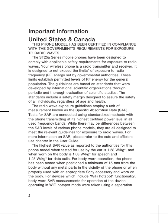 Important InformationUnited States &amp; CanadaTHIS PHONE MODEL HAS BEEN CERTIFIED IN COMPLIANCEWITH THE GOVERNMENT’S REQUIREMENTS FOR EXPOSURETO RADIO WAVES.The ST25a Series mobile phones have been designed tocomply with applicable safety requirements for exposure to radiowaves. Your wireless phone is a radio transmitter and receiver. Itis designed to not exceed the limits* of exposure to radiofrequency (RF) energy set by governmental authorities. Theselimits establish permitted levels of RF energy for the generalpopulation. The guidelines are based on standards that weredeveloped by international scientific organizations throughperiodic and thorough evaluation of scientific studies. Thestandards include a safety margin designed to assure the safetyof all individuals, regardless of age and health.The radio wave exposure guidelines employ a unit ofmeasurement known as the Specific Absorption Rate (SAR).Tests for SAR are conducted using standardized methods withthe phone transmitting at its highest certified power level in allused frequency bands. While there may be differences betweenthe SAR levels of various phone models, they are all designed tomeet the relevant guidelines for exposure to radio waves. Formore information on SAR, please refer to the safe and efficientuse chapter in the User Guide.The highest SAR value as reported to the authorities for thisphone model when tested for use by the ear is 1.53 W/kg*, andwhen worn on the body is 1.03 W/kg* for speech and1.23 W/kg* for data calls. For body-worn operation, the phonehas been tested when positioned a minimum of 15 mm from thebody without any metal parts in the vicinity of the phone or whenproperly used with an appropriate Sony accessory and worn onthe body. For devices which include “WiFi hotspot” functionality,body-worn SAR measurements for operation of the deviceoperating in WiFi hotspot mode were taken using a separation2