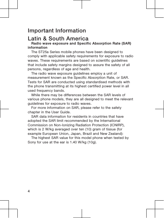 Important InformationLatin &amp; South AmericaRadio wave exposure and Specific Absorption Rate (SAR)informationThe ST25a Series mobile phones have been designed tocomply with applicable safety requirements for exposure to radiowaves. These requirements are based on scientific guidelinesthat include safety margins designed to assure the safety of allpersons, regardless of age and health.The radio wave exposure guidelines employ a unit ofmeasurement known as the Specific Absorption Rate, or SAR.Tests for SAR are conducted using standardised methods withthe phone transmitting at its highest certified power level in allused frequency bands.While there may be differences between the SAR levels ofvarious phone models, they are all designed to meet the relevantguidelines for exposure to radio waves.For more information on SAR, please refer to the safetychapter in the User Guide.SAR data information for residents in countries that haveadopted the SAR limit recommended by the InternationalCommission on Non-Ionizing Radiation Protection (ICNIRP),which is 2 W/kg averaged over ten (10) gram of tissue (forexample European Union, Japan, Brazil and New Zealand):The highest SAR value for this model phone when tested bySony for use at the ear is 1.40 W/kg (10g).4