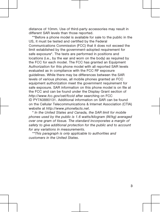 distance of 10mm. Use of third-party accessories may result indifferent SAR levels than those reported.**Before a phone model is available for sale to the public in theUS, it must be tested and certified by the FederalCommunications Commission (FCC) that it does not exceed thelimit established by the government-adopted requirement forsafe exposure*. The tests are performed in positions andlocations (i.e., by the ear and worn on the body) as required bythe FCC for each model. The FCC has granted an EquipmentAuthorization for this phone model with all reported SAR levelsevaluated as in compliance with the FCC RF exposureguidelines. While there may be differences between the SARlevels of various phones, all mobile phones granted an FCCequipment authorization meet the government requirement forsafe exposure. SAR information on this phone model is on file atthe FCC and can be found under the Display Grant section ofhttp://www.fcc.gov/oet/fccid after searching on FCCID PY7A3880131. Additional information on SAR can be foundon the Cellular Telecommunications &amp; Internet Association (CTIA)website at http://www.phonefacts.net.* In the United States and Canada, the SAR limit for mobilephones used by the public is 1.6 watts/kilogram (W/kg) averagedover one gram of tissue. The standard incorporates a margin ofsafety to give additional protection for the public and to accountfor any variations in measurements.**This paragraph is only applicable to authorities andcustomers in the United States.3