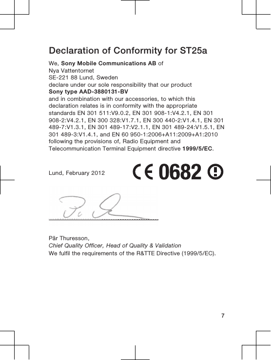 Declaration of Conformity for ST25aWe, Sony Mobile Communications AB ofNya VattentornetSE-221 88 Lund, Swedendeclare under our sole responsibility that our productSony type AAD-3880131-BVand in combination with our accessories, to which thisdeclaration relates is in conformity with the appropriatestandards EN 301 511:V9.0.2, EN 301 908-1:V4.2.1, EN 301908-2:V4.2.1, EN 300 328:V1.7.1, EN 300 440-2:V1.4.1, EN 301489-7:V1.3.1, EN 301 489-17:V2.1.1, EN 301 489-24:V1.5.1, EN301 489-3:V1.4.1, and EN 60 950-1:2006+A11:2009+A1:2010following the provisions of, Radio Equipment andTelecommunication Terminal Equipment directive 1999/5/EC.Lund, February 2012Pär Thuresson,Chief Quality Officer, Head of Quality &amp; ValidationWe fulfil the requirements of the R&amp;TTE Directive (1999/5/EC).7
