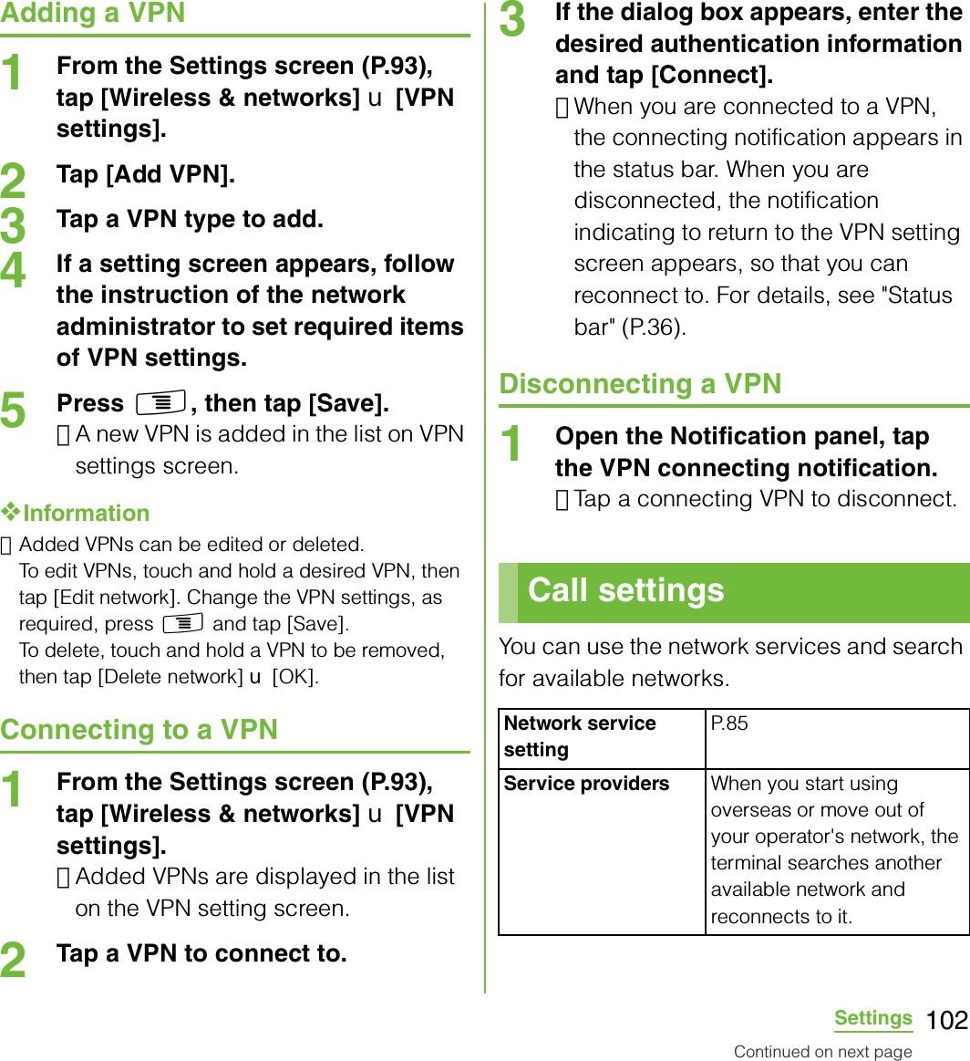 102SettingsAdding a VPN1From the Settings screen (P.93), tap [Wireless &amp; networks] X [VPN settings].2Tap [Add VPN].3Tap a VPN type to add.4If a setting screen appears, follow the instruction of the network administrator to set required items of VPN settings.5Press t, then tap [Save].･A new VPN is added in the list on VPN settings screen.❖Information･Added VPNs can be edited or deleted.To edit VPNs, touch and hold a desired VPN, then tap [Edit network]. Change the VPN settings, as required, press t and tap [Save]. To delete, touch and hold a VPN to be removed, then tap [Delete network] X [OK].Connecting to a VPN1From the Settings screen (P.93), tap [Wireless &amp; networks] X [VPN settings].･Added VPNs are displayed in the list on the VPN setting screen.2Tap a VPN to connect to.3If the dialog box appears, enter the desired authentication information and tap [Connect].･When you are connected to a VPN, the connecting notification appears in the status bar. When you are disconnected, the notification indicating to return to the VPN setting screen appears, so that you can reconnect to. For details, see &quot;Status bar&quot; (P.36).Disconnecting a VPN1Open the Notification panel, tap the VPN connecting notification.･Tap a connecting VPN to disconnect.You can use the network services and search for available networks.Call settingsNetwork service settingP. 8 5Service providers When you start using overseas or move out of your operator&apos;s network, the terminal searches another available network and reconnects to it.Continued on next page
