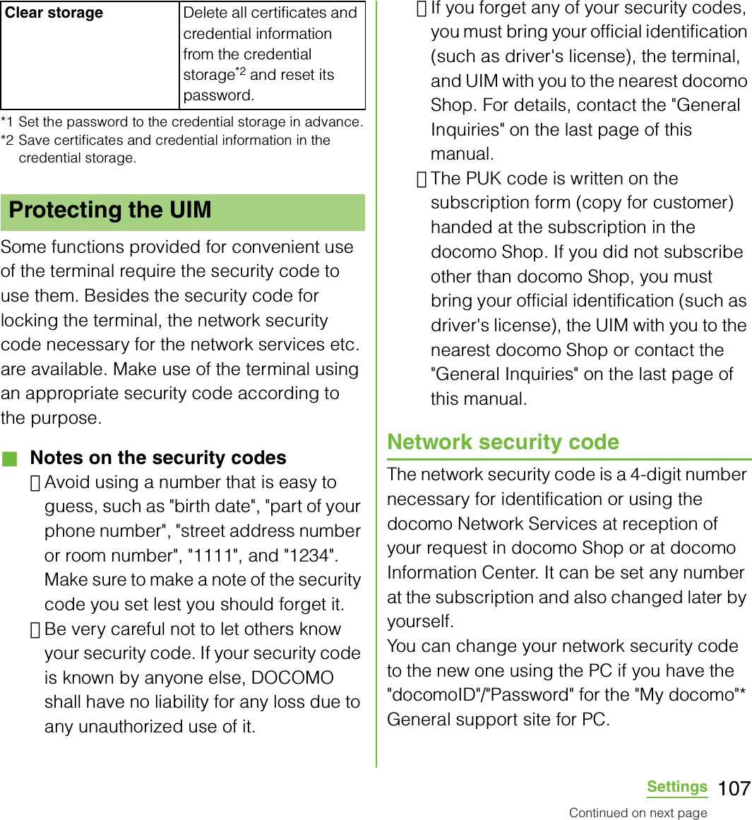 107Settings*1 Set the password to the credential storage in advance.*2 Save certificates and credential information in the credential storage.Some functions provided for convenient use of the terminal require the security code to use them. Besides the security code for locking the terminal, the network security code necessary for the network services etc. are available. Make use of the terminal using an appropriate security code according to the purpose.■ Notes on the security codes･Avoid using a number that is easy to guess, such as &quot;birth date&quot;, &quot;part of your phone number&quot;, &quot;street address number or room number&quot;, &quot;1111&quot;, and &quot;1234&quot;. Make sure to make a note of the security code you set lest you should forget it.･Be very careful not to let others know your security code. If your security code is known by anyone else, DOCOMO shall have no liability for any loss due to any unauthorized use of it.･If you forget any of your security codes, you must bring your official identification (such as driver&apos;s license), the terminal, and UIM with you to the nearest docomo Shop. For details, contact the &quot;General Inquiries&quot; on the last page of this manual.･The PUK code is written on the subscription form (copy for customer) handed at the subscription in the docomo Shop. If you did not subscribe other than docomo Shop, you must bring your official identification (such as driver&apos;s license), the UIM with you to the nearest docomo Shop or contact the &quot;General Inquiries&quot; on the last page of this manual.Network security codeThe network security code is a 4-digit number necessary for identification or using the docomo Network Services at reception of your request in docomo Shop or at docomo Information Center. It can be set any number at the subscription and also changed later by yourself.You can change your network security code to the new one using the PC if you have the &quot;docomoID&quot;/&quot;Password&quot; for the &quot;My docomo&quot;* General support site for PC.Clear storage Delete all certificates and credential information from the credential storage*2 and reset its password.Protecting the UIMContinued on next page