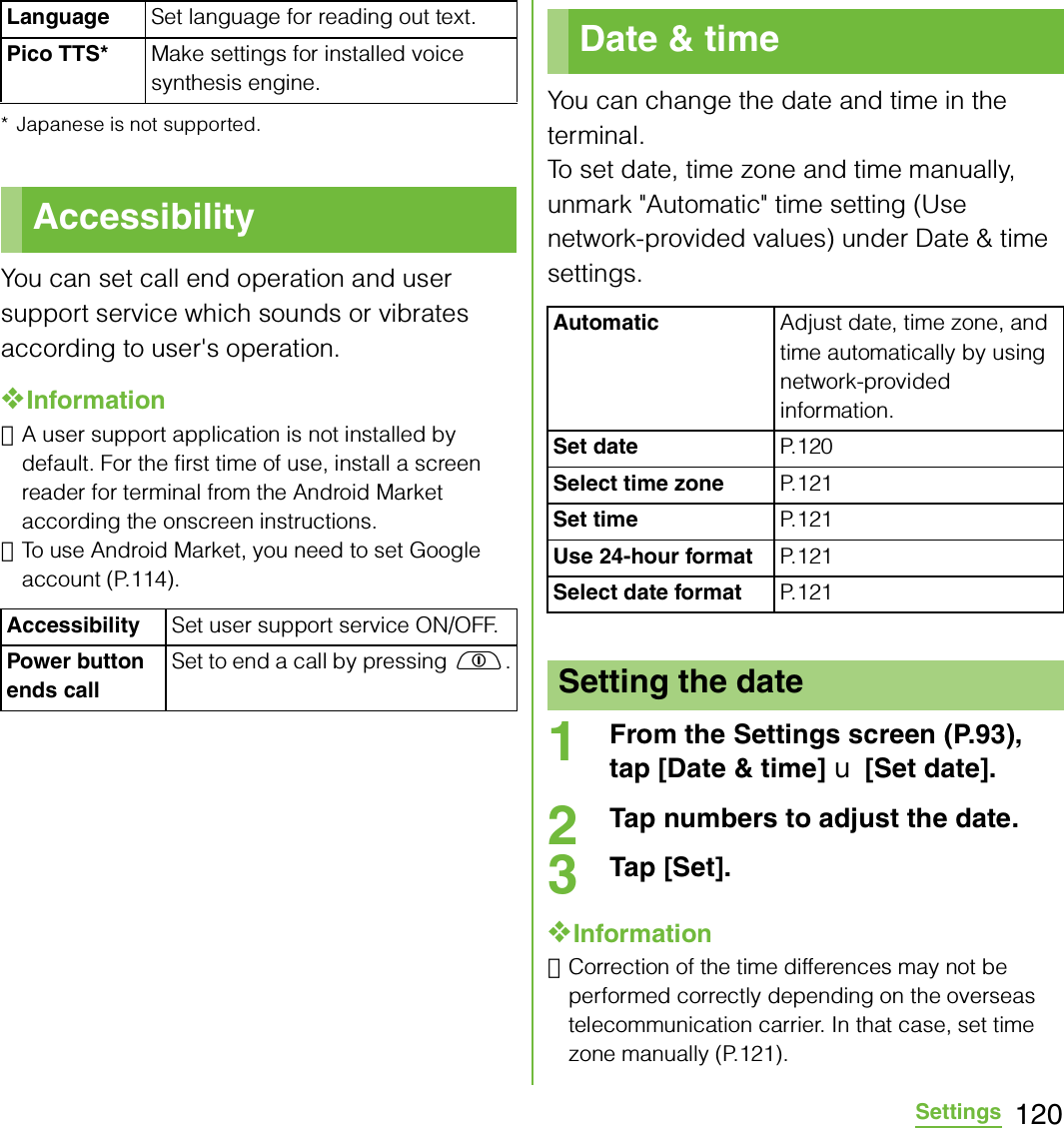120Settings* Japanese is not supported.You can set call end operation and user support service which sounds or vibrates according to user&apos;s operation.❖Information･A user support application is not installed by default. For the first time of use, install a screen reader for terminal from the Android Market according the onscreen instructions.･To use Android Market, you need to set Google account (P.114).You can change the date and time in the terminal.To set date, time zone and time manually, unmark &quot;Automatic&quot; time setting (Use network-provided values) under Date &amp; time settings.1From the Settings screen (P.93), tap [Date &amp; time] X [Set date].2Tap numbers to adjust the date.3Tap [Set].❖Information･Correction of the time differences may not be performed correctly depending on the overseas telecommunication carrier. In that case, set time zone manually (P.121).Language Set language for reading out text.Pico TTS* Make settings for installed voice synthesis engine.AccessibilityAccessibility Set user support service ON/OFF.Power button ends callSet to end a call by pressing p.Date &amp; timeAutomaticAdjust date, time zone, and time automatically by using network-provided information.Set date P. 1 2 0Select time zone P. 1 2 1Set time P. 1 2 1Use 24-hour format P. 1 21Select date format P. 1 2 1Setting the date