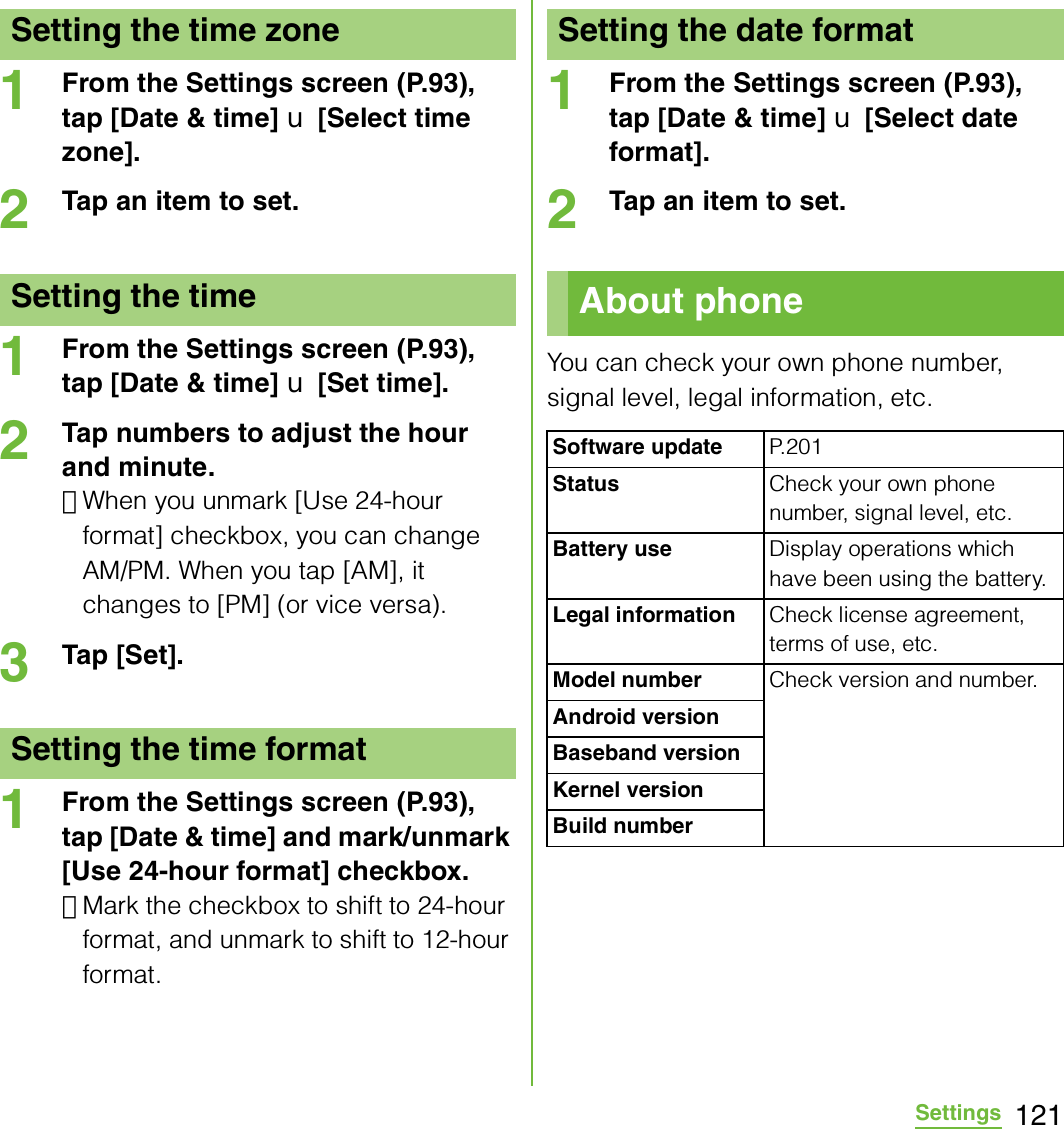 121Settings1From the Settings screen (P.93), tap [Date &amp; time] X [Select time zone].2Tap an item to set.1From the Settings screen (P.93), tap [Date &amp; time] X [Set time].2Tap numbers to adjust the hour and minute.･When you unmark [Use 24-hour format] checkbox, you can change AM/PM. When you tap [AM], it changes to [PM] (or vice versa).3Tap [Set].1From the Settings screen (P.93), tap [Date &amp; time] and mark/unmark [Use 24-hour format] checkbox.･Mark the checkbox to shift to 24-hour format, and unmark to shift to 12-hour format.1From the Settings screen (P.93), tap [Date &amp; time] X [Select date format].2Tap an item to set.You can check your own phone number, signal level, legal information, etc.Setting the time zoneSetting the timeSetting the time formatSetting the date formatAbout phoneSoftware update P.201Status Check your own phone number, signal level, etc.Battery use Display operations which have been using the battery.Legal information Check license agreement, terms of use, etc.Model number Check version and number.Android versionBaseband versionKernel versionBuild number