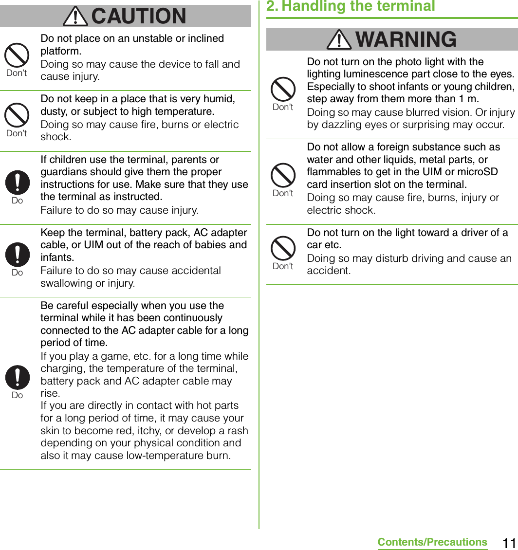 11Contents/PrecautionsCAUTIONDo not place on an unstable or inclined platform.Doing so may cause the device to fall and cause injury.Do not keep in a place that is very humid, dusty, or subject to high temperature.Doing so may cause fire, burns or electric shock.If children use the terminal, parents or guardians should give them the proper instructions for use. Make sure that they use the terminal as instructed.Failure to do so may cause injury.Keep the terminal, battery pack, AC adapter cable, or UIM out of the reach of babies and infants.Failure to do so may cause accidental swallowing or injury.Be careful especially when you use the terminal while it has been continuously connected to the AC adapter cable for a long period of time.If you play a game, etc. for a long time while charging, the temperature of the terminal, battery pack and AC adapter cable may rise.If you are directly in contact with hot parts for a long period of time, it may cause your skin to become red, itchy, or develop a rash depending on your physical condition and also it may cause low-temperature burn.2. Handling the terminalWARNINGDo not turn on the photo light with the lighting luminescence part close to the eyes. Especially to shoot infants or young children, step away from them more than 1 m.Doing so may cause blurred vision. Or injury by dazzling eyes or surprising may occur.Do not allow a foreign substance such as water and other liquids, metal parts, or flammables to get in the UIM or microSD card insertion slot on the terminal.Doing so may cause fire, burns, injury or electric shock.Do not turn on the light toward a driver of a car etc.Doing so may disturb driving and cause an accident.Don’tDon’tDoDoDoDon’tDon’tDon’t