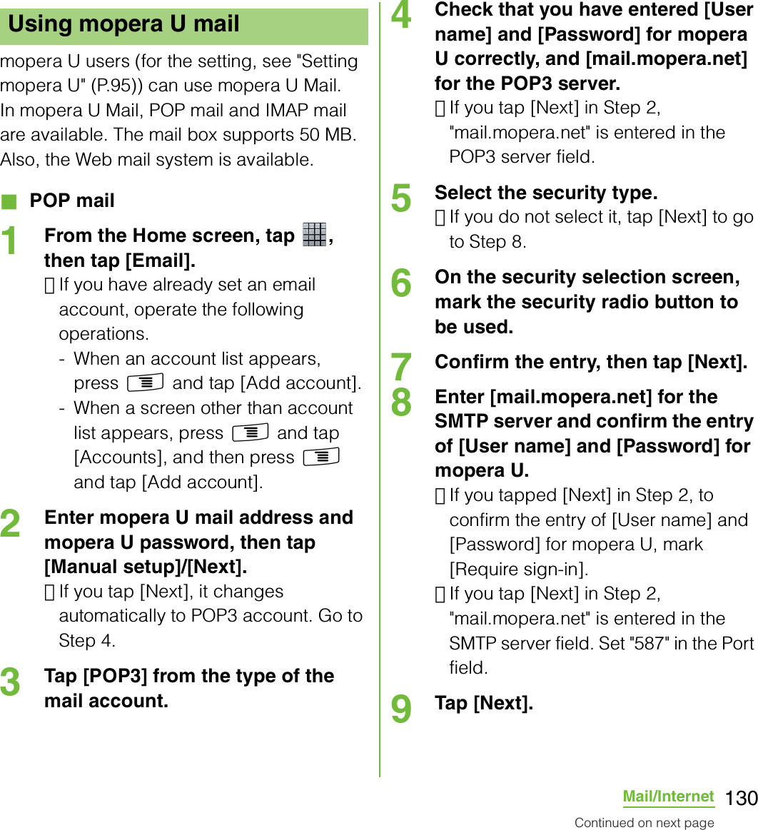 130Mail/Internetmopera U users (for the setting, see &quot;Setting mopera U&quot; (P.95)) can use mopera U Mail.In mopera U Mail, POP mail and IMAP mail are available. The mail box supports 50 MB. Also, the Web mail system is available.■ POP mail1From the Home screen, tap  , then tap [Email].･If you have already set an email account, operate the following operations.- When an account list appears, press t and tap [Add account].- When a screen other than account list appears, press t and tap [Accounts], and then press t and tap [Add account].2Enter mopera U mail address and mopera U password, then tap [Manual setup]/[Next].･If you tap [Next], it changes automatically to POP3 account. Go to Step 4.3Tap [POP3] from the type of the mail account.4Check that you have entered [User name] and [Password] for mopera U correctly, and [mail.mopera.net] for the POP3 server.･If you tap [Next] in Step 2, &quot;mail.mopera.net&quot; is entered in the POP3 server field.5Select the security type.･If you do not select it, tap [Next] to go to Step 8.6On the security selection screen, mark the security radio button to be used.7Confirm the entry, then tap [Next].8Enter [mail.mopera.net] for the SMTP server and confirm the entry of [User name] and [Password] for mopera U.･If you tapped [Next] in Step 2, to confirm the entry of [User name] and [Password] for mopera U, mark [Require sign-in].･If you tap [Next] in Step 2, &quot;mail.mopera.net&quot; is entered in the SMTP server field. Set &quot;587&quot; in the Port field.9Tap [Next].Using mopera U mailContinued on next page