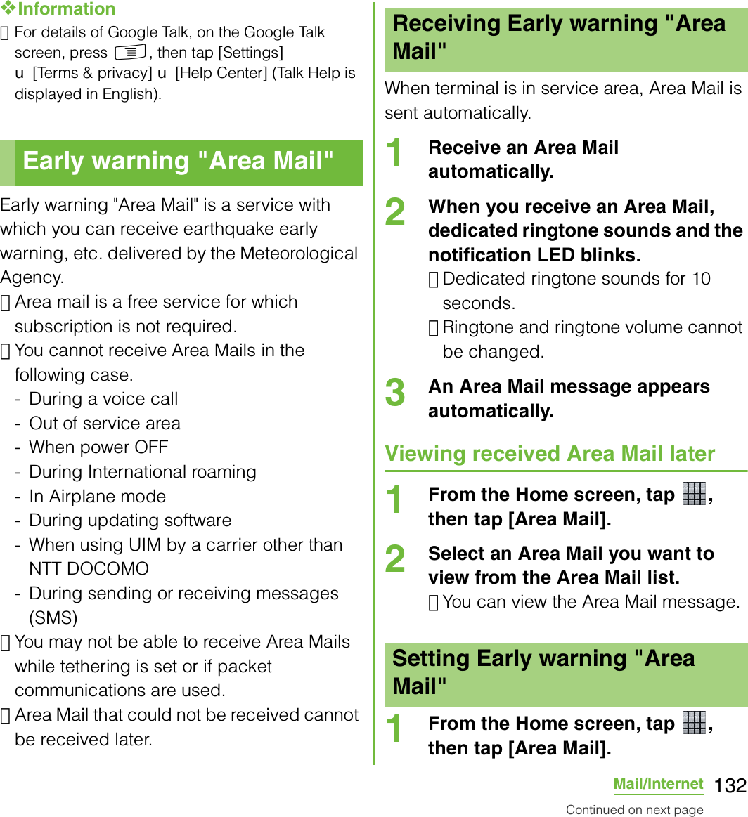 132Mail/Internet❖Information･For details of Google Talk, on the Google Talk screen, press t, then tap [Settings] X [Terms &amp; privacy] X [Help Center] (Talk Help is displayed in English).Early warning &quot;Area Mail&quot; is a service with which you can receive earthquake early warning, etc. delivered by the Meteorological Agency.･Area mail is a free service for which subscription is not required.･You cannot receive Area Mails in the following case.- During a voice call- Out of service area- When power OFF- During International roaming- In Airplane mode- During updating software- When using UIM by a carrier other than NTT DOCOMO- During sending or receiving messages (SMS)･You may not be able to receive Area Mails while tethering is set or if packet communications are used.･Area Mail that could not be received cannot be received later.When terminal is in service area, Area Mail is sent automatically.1Receive an Area Mail automatically.2When you receive an Area Mail, dedicated ringtone sounds and the notification LED blinks.･Dedicated ringtone sounds for 10 seconds.･Ringtone and ringtone volume cannot be changed.3An Area Mail message appears automatically.Viewing received Area Mail later1From the Home screen, tap  , then tap [Area Mail].2Select an Area Mail you want to view from the Area Mail list.･You can view the Area Mail message.1From the Home screen, tap  , then tap [Area Mail].Early warning &quot;Area Mail&quot;Receiving Early warning &quot;Area Mail&quot;Setting Early warning &quot;Area Mail&quot;Continued on next page