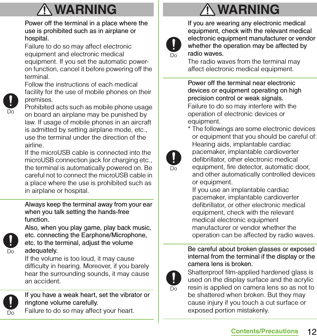 12Contents/PrecautionsWARNINGPower off the terminal in a place where the use is prohibited such as in airplane or hospital.Failure to do so may affect electronic equipment and electronic medical equipment. If you set the automatic power-on function, cancel it before powering off the terminal.Follow the instructions of each medical facility for the use of mobile phones on their premises.Prohibited acts such as mobile phone usage on board an airplane may be punished by law. If usage of mobile phones in an aircraft is admitted by setting airplane mode, etc., use the terminal under the direction of the airline.If the microUSB cable is connected into the microUSB connection jack for charging etc., the terminal is automatically powered on. Be careful not to connect the microUSB cable in a place where the use is prohibited such as in airplane or hospital.Always keep the terminal away from your ear when you talk setting the hands-free function.Also, when you play game, play back music, etc. connecting the Earphone/Microphone, etc. to the terminal, adjust the volume adequately.If the volume is too loud, it may cause difficulty in hearing. Moreover, if you barely hear the surrounding sounds, it may cause an accident.If you have a weak heart, set the vibrator or ringtone volume carefully.Failure to do so may affect your heart.WARNINGIf you are wearing any electronic medical equipment, check with the relevant medical electronic equipment manufacturer or vendor whether the operation may be affected by radio waves.The radio waves from the terminal may affect electronic medical equipment.Power off the terminal near electronic devices or equipment operating on high precision control or weak signals.Failure to do so may interfere with the operation of electronic devices or equipment.* The followings are some electronic devices or equipment that you should be careful of:Hearing aids, implantable cardiac pacemaker, implantable cardioverter defibrillator, other electronic medical equipment, fire detector, automatic door, and other automatically controlled devices or equipment.If you use an implantable cardiac pacemaker, implantable cardioverter defibrillator, or other electronic medical equipment, check with the relevant medical electronic equipment manufacturer or vendor whether the operation can be affected by radio waves.Be careful about broken glasses or exposed internal from the terminal if the display or the camera lens is broken.Shatterproof film-applied hardened glass is used on the display surface and the acrylic resin is applied on camera lens so as not to be shattered when broken. But they may cause injury if you touch a cut surface or exposed portion mistakenly.DoDoDoDoDoDo