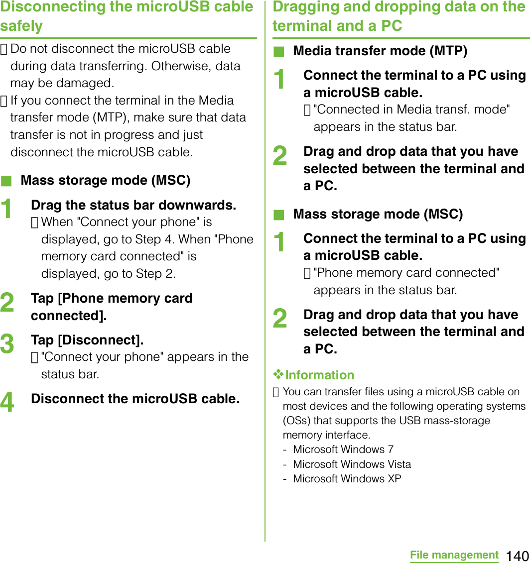 140File managementDisconnecting the microUSB cable safely･Do not disconnect the microUSB cable during data transferring. Otherwise, data may be damaged.･If you connect the terminal in the Media transfer mode (MTP), make sure that data transfer is not in progress and just disconnect the microUSB cable.■ Mass storage mode (MSC)1Drag the status bar downwards.･When &quot;Connect your phone&quot; is displayed, go to Step 4. When &quot;Phone memory card connected&quot; is displayed, go to Step 2.2Tap [Phone memory card connected].3Tap [Disconnect].･&quot;Connect your phone&quot; appears in the status bar.4Disconnect the microUSB cable.Dragging and dropping data on the terminal and a PC■ Media transfer mode (MTP)1Connect the terminal to a PC using a microUSB cable.･&quot;Connected in Media transf. mode&quot; appears in the status bar.2Drag and drop data that you have selected between the terminal and a PC.■ Mass storage mode (MSC)1Connect the terminal to a PC using a microUSB cable.･&quot;Phone memory card connected&quot; appears in the status bar.2Drag and drop data that you have selected between the terminal and a PC.❖Information･You can transfer files using a microUSB cable on most devices and the following operating systems (OSs) that supports the USB mass-storage memory interface.- Microsoft Windows 7- Microsoft Windows Vista- Microsoft Windows XP