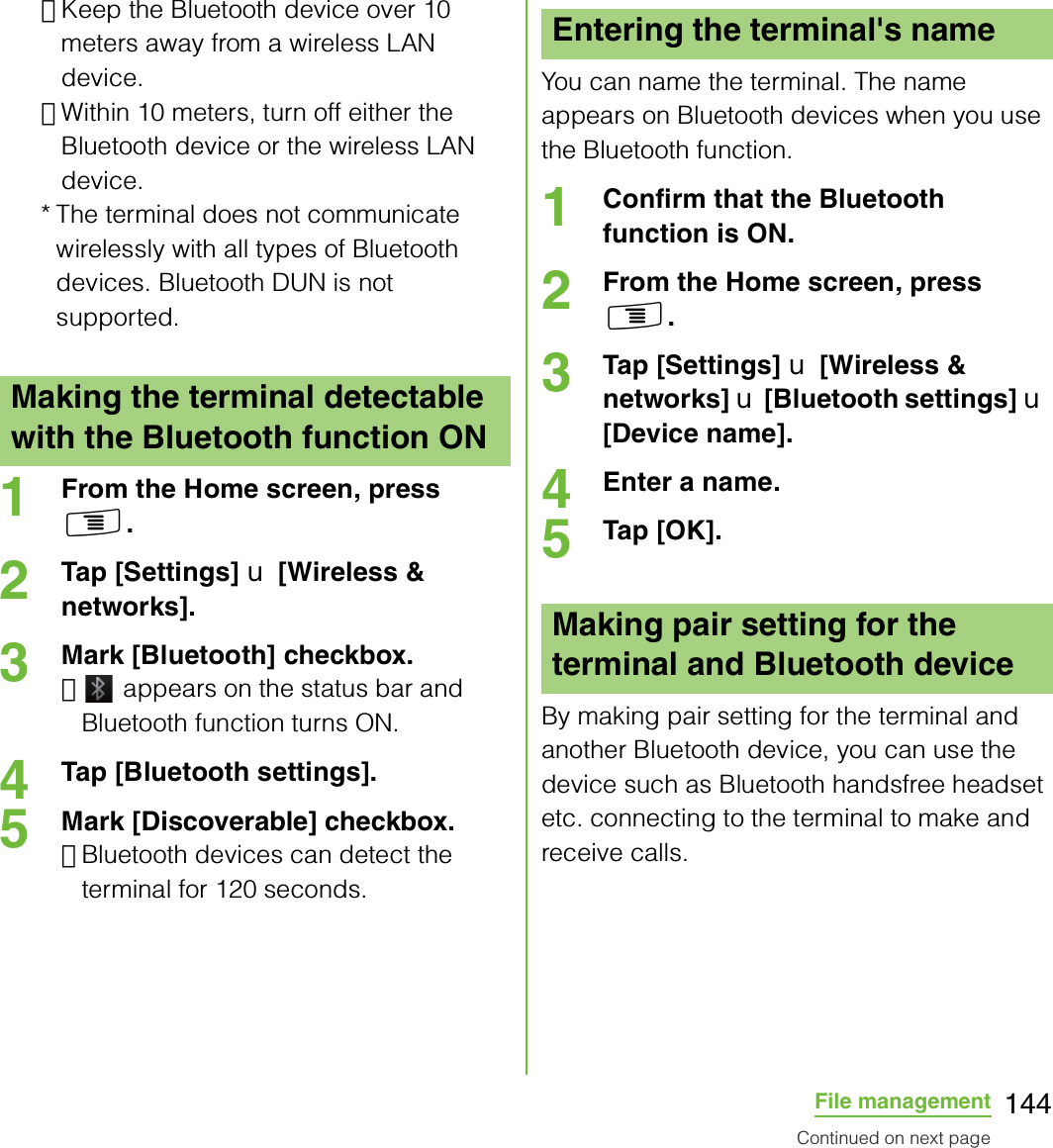 144File management･Keep the Bluetooth device over 10 meters away from a wireless LAN device.･Within 10 meters, turn off either the Bluetooth device or the wireless LAN device.* The terminal does not communicate wirelessly with all types of Bluetooth devices. Bluetooth DUN is not supported.1From the Home screen, press t.2Tap [Settings] X [Wireless &amp; networks].3Mark [Bluetooth] checkbox.･ appears on the status bar and Bluetooth function turns ON.4Tap [Bluetooth settings].5Mark [Discoverable] checkbox.･Bluetooth devices can detect the terminal for 120 seconds.You can name the terminal. The name appears on Bluetooth devices when you use the Bluetooth function.1Confirm that the Bluetooth function is ON.2From the Home screen, press t.3Tap [Settings] X [Wireless &amp; networks] X [Bluetooth settings] X [Device name].4Enter a name.5Tap [OK].By making pair setting for the terminal and another Bluetooth device, you can use the device such as Bluetooth handsfree headset etc. connecting to the terminal to make and receive calls.Making the terminal detectable with the Bluetooth function ONEntering the terminal&apos;s nameMaking pair setting for the terminal and Bluetooth deviceContinued on next page