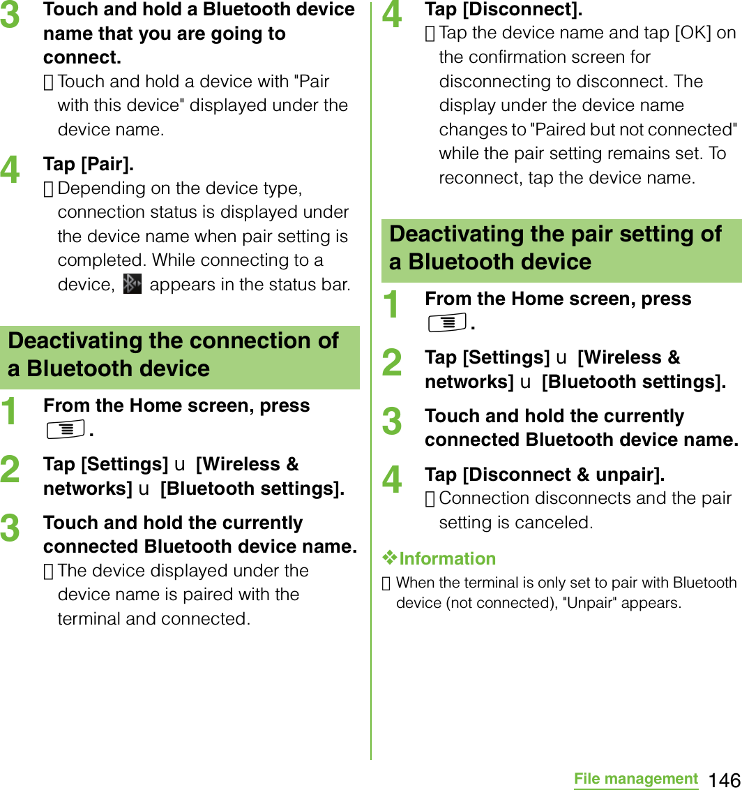 146File management3Touch and hold a Bluetooth device name that you are going to connect.･Touch and hold a device with &quot;Pair with this device&quot; displayed under the device name.4Tap [Pair].･Depending on the device type, connection status is displayed under the device name when pair setting is completed. While connecting to a device,   appears in the status bar.1From the Home screen, press t.2Tap [Settings] X [Wireless &amp; networks] X [Bluetooth settings].3Touch and hold the currently connected Bluetooth device name.･The device displayed under the device name is paired with the terminal and connected.4Tap [Disconnect].･Tap the device name and tap [OK] on the confirmation screen for disconnecting to disconnect. The display under the device name changes to &quot;Paired but not connected&quot; while the pair setting remains set. To reconnect, tap the device name.1From the Home screen, press t.2Tap [Settings] X [Wireless &amp; networks] X [Bluetooth settings].3Touch and hold the currently connected Bluetooth device name.4Tap [Disconnect &amp; unpair].･Connection disconnects and the pair setting is canceled.❖Information･When the terminal is only set to pair with Bluetooth device (not connected), &quot;Unpair&quot; appears.Deactivating the connection of a Bluetooth deviceDeactivating the pair setting of a Bluetooth device