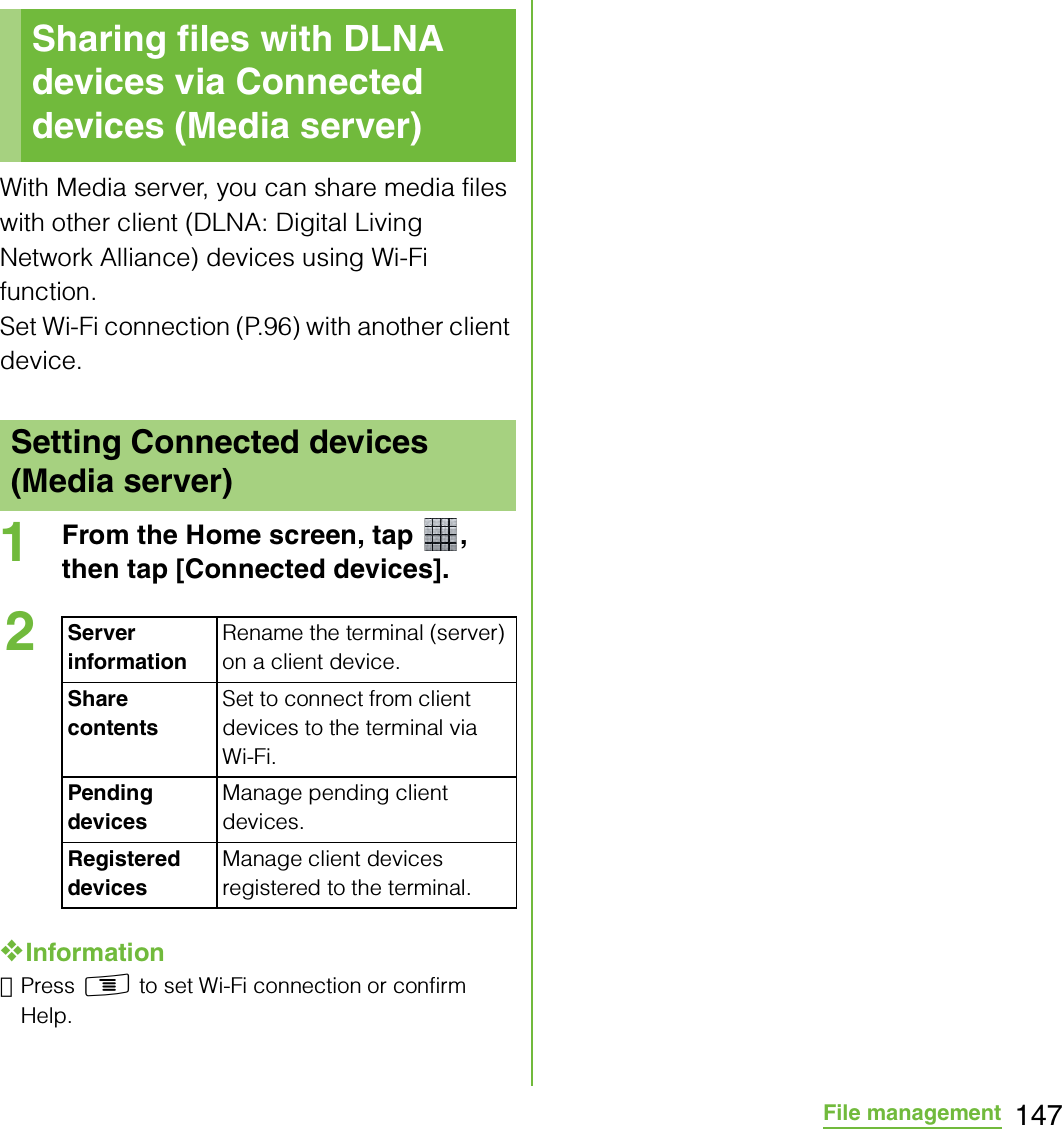 147File managementWith Media server, you can share media files with other client (DLNA: Digital Living Network Alliance) devices using Wi-Fi function.Set Wi-Fi connection (P.96) with another client device.1From the Home screen, tap  , then tap [Connected devices].❖Information･Press t to set Wi-Fi connection or confirm Help.Sharing files with DLNA devices via Connected devices (Media server)Setting Connected devices (Media server)2Server informationRename the terminal (server) on a client device.Share contentsSet to connect from client devices to the terminal via Wi-Fi.Pending devicesManage pending client devices.Registered devicesManage client devices registered to the terminal.