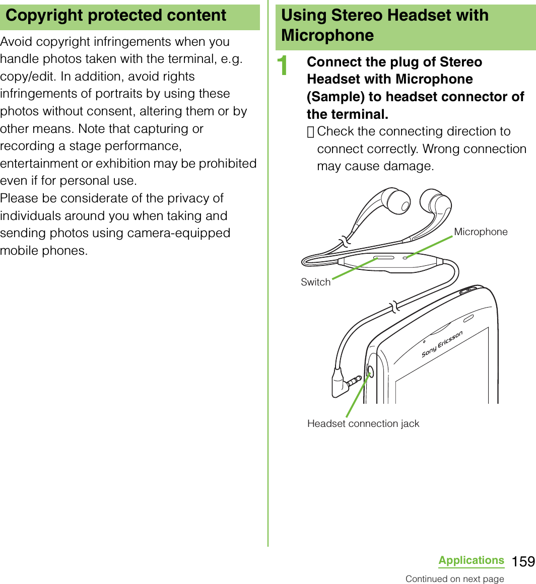 159ApplicationsAvoid copyright infringements when you handle photos taken with the terminal, e.g. copy/edit. In addition, avoid rights infringements of portraits by using these photos without consent, altering them or by other means. Note that capturing or recording a stage performance, entertainment or exhibition may be prohibited even if for personal use.Please be considerate of the privacy of individuals around you when taking and sending photos using camera-equipped mobile phones.1Connect the plug of Stereo Headset with Microphone  (Sample) to headset connector of the terminal.･Check the connecting direction to connect correctly. Wrong connection may cause damage.Copyright protected content Using Stereo Headset with MicrophoneMicrophoneSwitchHeadset connection jackContinued on next page