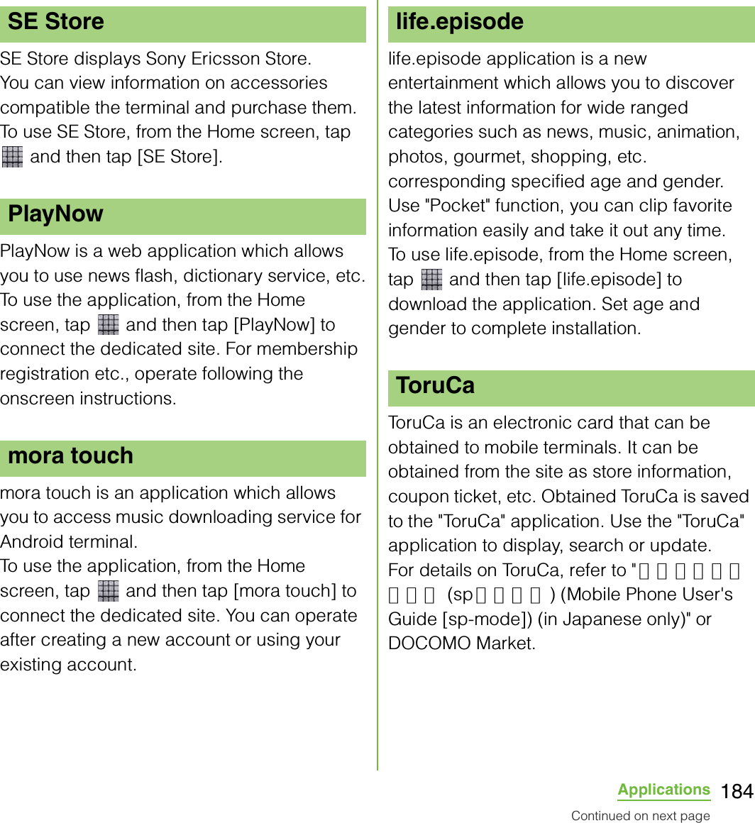 184ApplicationsSE Store displays Sony Ericsson Store.You can view information on accessories compatible the terminal and purchase them.To use SE Store, from the Home screen, tap  and then tap [SE Store].PlayNow is a web application which allows you to use news flash, dictionary service, etc.To use the application, from the Home screen, tap   and then tap [PlayNow] to connect the dedicated site. For membership registration etc., operate following the onscreen instructions.mora touch is an application which allows you to access music downloading service for Android terminal.To use the application, from the Home screen, tap   and then tap [mora touch] to connect the dedicated site. You can operate after creating a new account or using your existing account.life.episode application is a new entertainment which allows you to discover the latest information for wide ranged categories such as news, music, animation, photos, gourmet, shopping, etc. corresponding specified age and gender. Use &quot;Pocket&quot; function, you can clip favorite information easily and take it out any time.To use life.episode, from the Home screen, tap   and then tap [life.episode] to download the application. Set age and gender to complete installation.ToruCa is an electronic card that can be obtained to mobile terminals. It can be obtained from the site as store information, coupon ticket, etc. Obtained ToruCa is saved to the &quot;ToruCa&quot; application. Use the &quot;ToruCa&quot; application to display, search or update.For details on ToruCa, refer to &quot; ご利用ガイドブック (sp モード編) (Mobile Phone User&apos;s Guide [sp-mode]) (in Japanese only)&quot; or DOCOMO Market.SE StorePlayNowmora touchlife.episodeToruCaContinued on next page