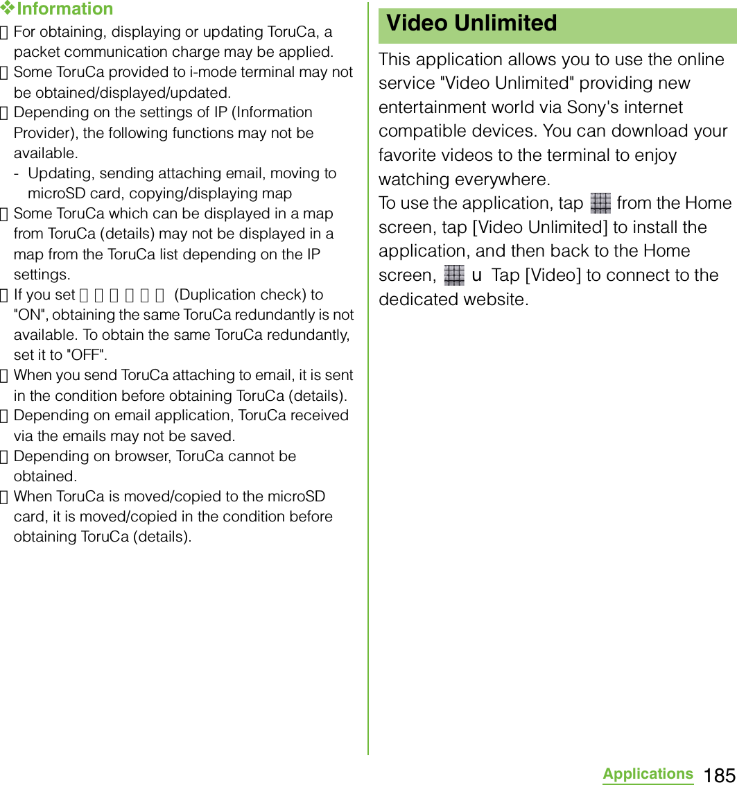 185Applications❖Information･For obtaining, displaying or updating ToruCa, a packet communication charge may be applied.･Some ToruCa provided to i-mode terminal may not be obtained/displayed/updated.･Depending on the settings of IP (Information Provider), the following functions may not be available.- Updating, sending attaching email, moving to microSD card, copying/displaying map･Some ToruCa which can be displayed in a map from ToruCa (details) may not be displayed in a map from the ToruCa list depending on the IP settings.･If you set 重複チェック (Duplication check) to &quot;ON&quot;, obtaining the same ToruCa redundantly is not available. To obtain the same ToruCa redundantly, set it to &quot;OFF&quot;.･When you send ToruCa attaching to email, it is sent in the condition before obtaining ToruCa (details).･Depending on email application, ToruCa received via the emails may not be saved.･Depending on browser, ToruCa cannot be obtained.･When ToruCa is moved/copied to the microSD card, it is moved/copied in the condition before obtaining ToruCa (details).This application allows you to use the online service &quot;Video Unlimited&quot; providing new entertainment world via Sony&apos;s internet compatible devices. You can download your favorite videos to the terminal to enjoy watching everywhere.To use the application, tap   from the Home screen, tap [Video Unlimited] to install the application, and then back to the Home screen,  X Tap [Video] to connect to the dedicated website.Video Unlimited