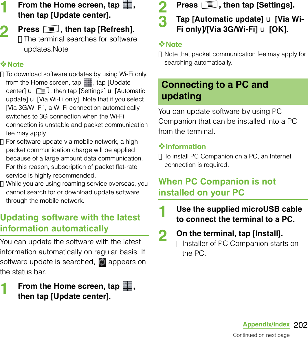 202Appendix/Index1From the Home screen, tap  , then tap [Update center].2Press t, then tap [Refresh].･The terminal searches for software updates.Note❖Note･To download software updates by using Wi-Fi only, from the Home screen, tap  , tap [Update center] X t, then tap [Settings] X [Automatic update] X [Via Wi-Fi only]. Note that if you select [Via 3G/Wi-Fi], a Wi-Fi connection automatically switches to 3G connection when the Wi-Fi connection is unstable and packet communication fee may apply.･For software update via mobile network, a high packet communication charge will be applied because of a large amount data communication. For this reason, subscription of packet flat-rate service is highly recommended.･While you are using roaming service overseas, you cannot search for or download update software through the mobile network.Updating software with the latest information automaticallyYou can update the software with the latest information automatically on regular basis. If software update is searched,   appears on the status bar.1From the Home screen, tap  , then tap [Update center].2Press t, then tap [Settings].3Tap [Automatic update] X [Via Wi-Fi only]/[Via 3G/Wi-Fi] X [OK].❖Note･Note that packet communication fee may apply for searching automatically.You can update software by using PC Companion that can be installed into a PC from the terminal.❖Information･To install PC Companion on a PC, an Internet connection is required.When PC Companion is not installed on your PC1Use the supplied microUSB cable to connect the terminal to a PC.2On the terminal, tap [Install].･Installer of PC Companion starts on the PC.Connecting to a PC and updatingContinued on next page