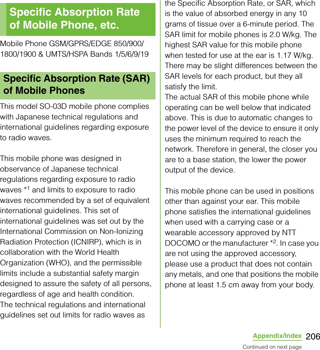 206Appendix/IndexMobile Phone GSM/GPRS/EDGE 850/900/1800/1900 &amp; UMTS/HSPA Bands 1/5/6/9/19This model SO-03D mobile phone complies with Japanese technical regulations and international guidelines regarding exposure to radio waves.This mobile phone was designed in observance of Japanese technical regulations regarding exposure to radio waves *1 and limits to exposure to radio waves recommended by a set of equivalent international guidelines. This set of international guidelines was set out by the International Commission on Non-Ionizing Radiation Protection (ICNIRP), which is in collaboration with the World Health Organization (WHO), and the permissible limits include a substantial safety margin designed to assure the safety of all persons, regardless of age and health condition.The technical regulations and international guidelines set out limits for radio waves as the Specific Absorption Rate, or SAR, which is the value of absorbed energy in any 10 grams of tissue over a 6-minute period. The SAR limit for mobile phones is 2.0 W/kg. The highest SAR value for this mobile phone when tested for use at the ear is 1.17 W/kg. There may be slight differences between the SAR levels for each product, but they all satisfy the limit.The actual SAR of this mobile phone while operating can be well below that indicated above. This is due to automatic changes to the power level of the device to ensure it only uses the minimum required to reach the network. Therefore in general, the closer you are to a base station, the lower the power output of the device.This mobile phone can be used in positions other than against your ear. This mobile phone satisfies the international guidelines when used with a carrying case or a wearable accessory approved by NTT DOCOMO or the manufacturer *2. In case you are not using the approved accessory, please use a product that does not contain any metals, and one that positions the mobile phone at least 1.5 cm away from your body.Specific Absorption Rate of Mobile Phone, etc.Specific Absorption Rate (SAR) of Mobile PhonesContinued on next page