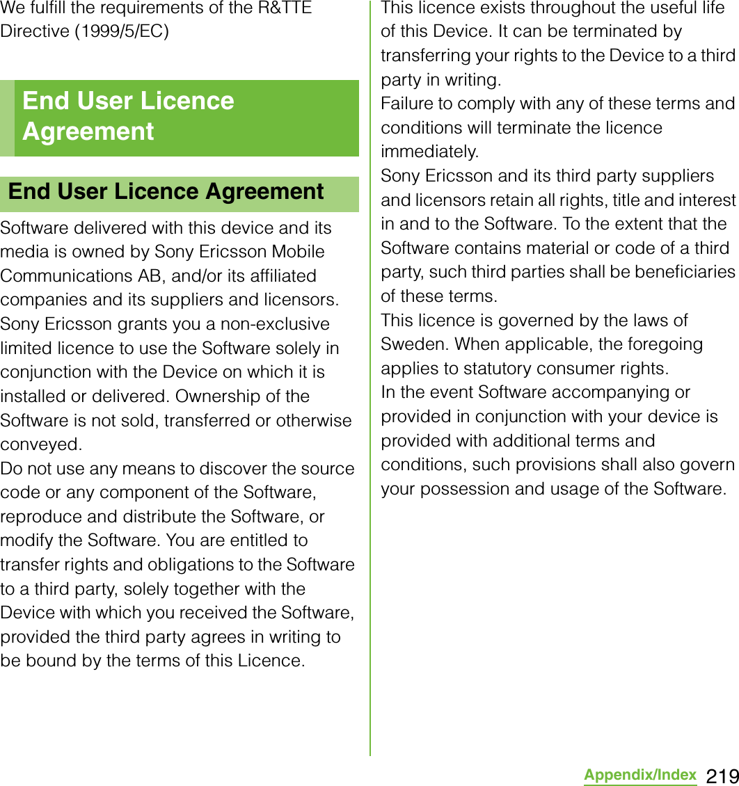 219Appendix/IndexWe fulfill the requirements of the R&amp;TTE Directive (1999/5/EC)Software delivered with this device and its media is owned by Sony Ericsson Mobile Communications AB, and/or its affiliated companies and its suppliers and licensors.Sony Ericsson grants you a non-exclusive limited licence to use the Software solely in conjunction with the Device on which it is installed or delivered. Ownership of the Software is not sold, transferred or otherwise conveyed.Do not use any means to discover the source code or any component of the Software, reproduce and distribute the Software, or modify the Software. You are entitled to transfer rights and obligations to the Software to a third party, solely together with the Device with which you received the Software, provided the third party agrees in writing to be bound by the terms of this Licence.This licence exists throughout the useful life of this Device. It can be terminated by transferring your rights to the Device to a third party in writing.Failure to comply with any of these terms and conditions will terminate the licence immediately.Sony Ericsson and its third party suppliers and licensors retain all rights, title and interest in and to the Software. To the extent that the Software contains material or code of a third party, such third parties shall be beneficiaries of these terms.This licence is governed by the laws of Sweden. When applicable, the foregoing applies to statutory consumer rights.In the event Software accompanying or provided in conjunction with your device is provided with additional terms and conditions, such provisions shall also govern your possession and usage of the Software.End User Licence AgreementEnd User Licence Agreement