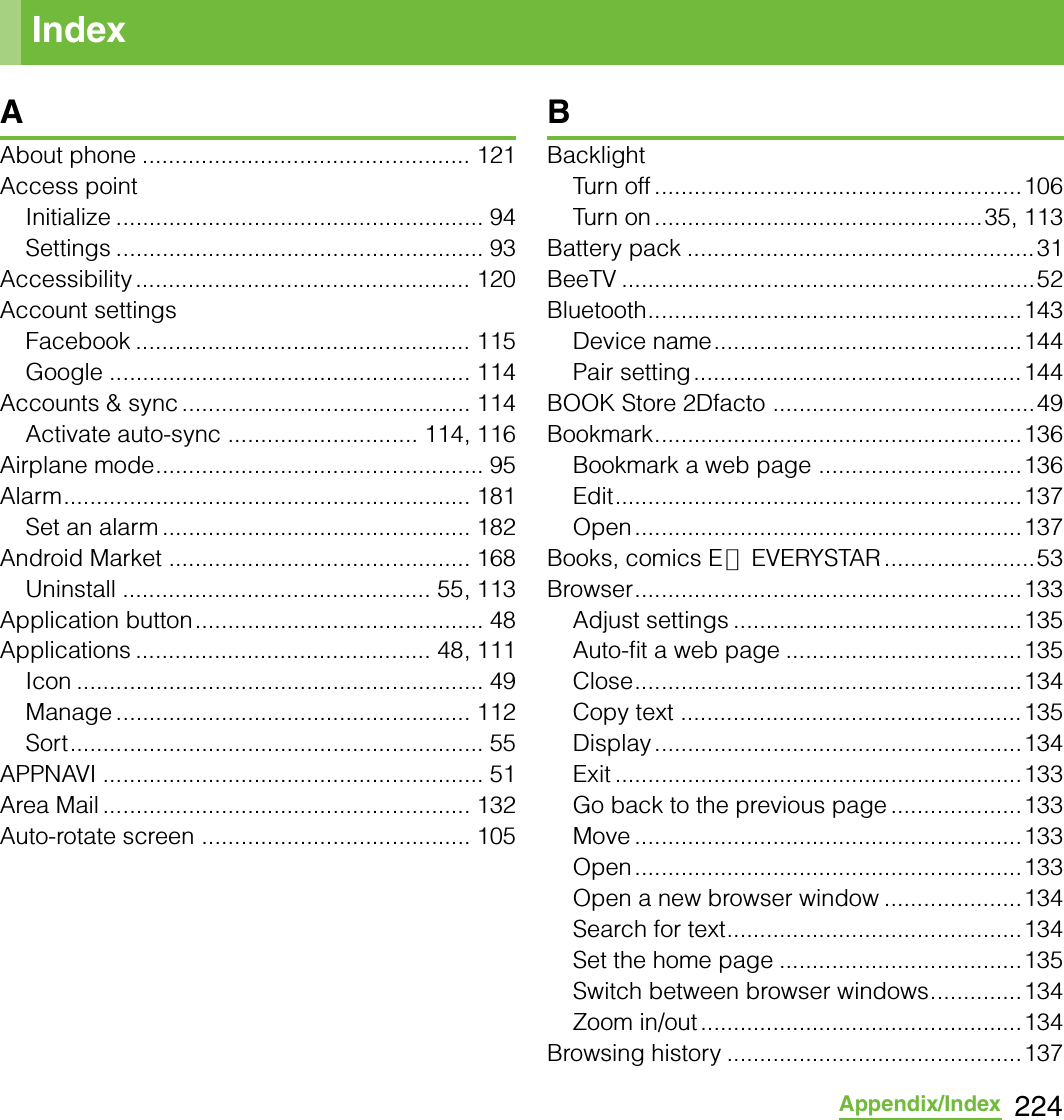 224Appendix/IndexAAbout phone .................................................. 121Access pointInitialize ........................................................ 94Settings ........................................................ 93Accessibility ................................................... 120Account settingsFacebook ................................................... 115Google ....................................................... 114Accounts &amp; sync ............................................ 114Activate auto-sync ............................. 114, 116Airplane mode.................................................. 95Alarm.............................................................. 181Set an alarm ............................................... 182Android Market .............................................. 168Uninstall ............................................... 55, 113Application button............................................ 48Applications ............................................. 48, 111Icon .............................................................. 49Manage ...................................................... 112Sort............................................................... 55APPNAVI .......................................................... 51Area Mail ........................................................ 132Auto-rotate screen ......................................... 105BBacklightTurn off ........................................................106Turn on ..................................................35, 113Battery pack .....................................................31BeeTV ...............................................................52Bluetooth.........................................................143Device name...............................................144Pair setting..................................................144BOOK Store 2Dfacto ........................................49Bookmark........................................................136Bookmark a web page ...............................136Edit..............................................................137Open...........................................................137Books, comics E★EVERYSTAR .......................53Browser...........................................................133Adjust settings ............................................135Auto-fit a web page ....................................135Close...........................................................134Copy text ....................................................135Display........................................................134Exit ..............................................................133Go back to the previous page ....................133Move ...........................................................133Open...........................................................133Open a new browser window .....................134Search for text.............................................134Set the home page .....................................135Switch between browser windows..............134Zoom in/out .................................................134Browsing history .............................................137Index