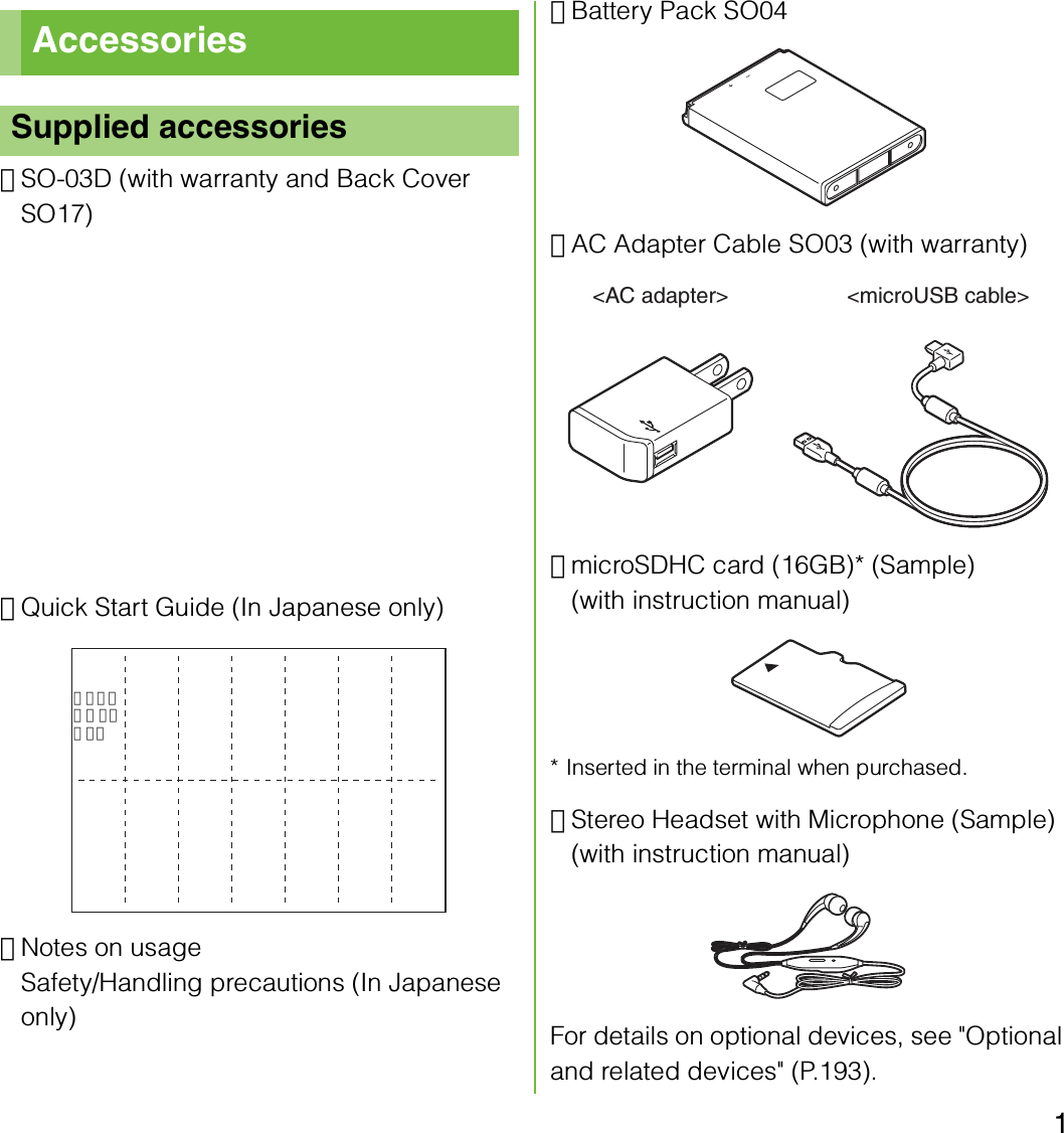 1･SO-03D (with warranty and Back Cover SO17)･Quick Start Guide (In Japanese only)･Notes on usageSafety/Handling precautions (In Japanese only)･Battery Pack SO04･AC Adapter Cable SO03 (with warranty)･microSDHC card (16GB)* (Sample)(with instruction manual)* Inserted in the terminal when purchased.･Stereo Headset with Microphone (Sample)(with instruction manual)For details on optional devices, see &quot;Optional and related devices&quot; (P.193).AccessoriesSupplied accessoriesクイックスタートガイド&lt;AC adapter&gt; &lt;microUSB cable&gt;