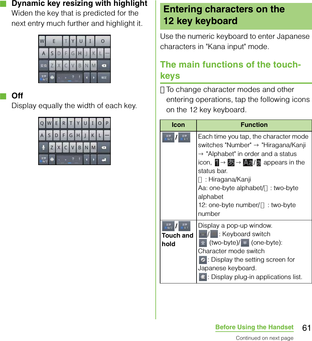 61Before Using the Handset■ Dynamic key resizing with highlightWiden the key that is predicted for the next entry much further and highlight it.■ OffDisplay equally the width of each key.Use the numeric keyboard to enter Japanese characters in &quot;Kana input&quot; mode.The main functions of the touch-keys･To change character modes and other entering operations, tap the following icons on the 12 key keyboard.Entering characters on the 12 key keyboardIcon Function/Each time you tap, the character mode switches &quot;Number&quot; → &quot;Hiragana/Kanji → &quot;Alphabet&quot; in order and a status icon,  →→ /  appears in the status bar.あ: Hiragana/KanjiAa: one-byte alphabet/Ａ: two-byte alphabet12: one-byte number/１: two-byte number/Touch and holdDisplay a pop-up window./ : Keyboard switch (two-byte)/  (one-byte): Character mode switch: Display the setting screen for Japanese keyboard.: Display plug-in applications list.Continued on next page