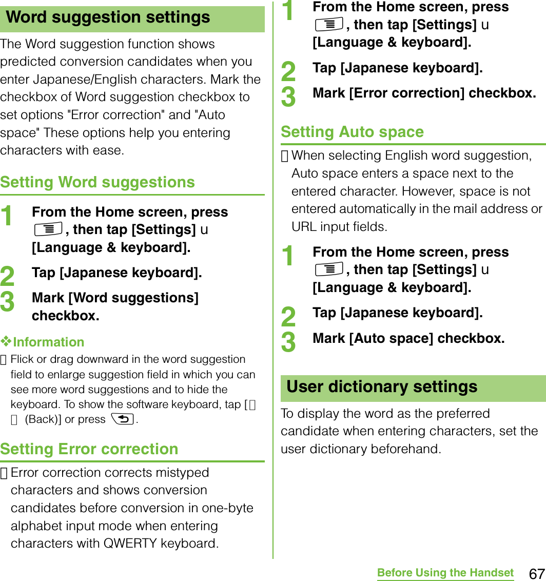 67Before Using the HandsetThe Word suggestion function shows predicted conversion candidates when you enter Japanese/English characters. Mark the checkbox of Word suggestion checkbox to set options &quot;Error correction&quot; and &quot;Auto space&quot; These options help you entering characters with ease.Setting Word suggestions1From the Home screen, press t, then tap [Settings] X [Language &amp; keyboard].2Tap [Japanese keyboard].3Mark [Word suggestions] checkbox.❖Information･Flick or drag downward in the word suggestion field to enlarge suggestion field in which you can see more word suggestions and to hide the keyboard. To show the software keyboard, tap [戻る (Back)] or press x.Setting Error correction･Error correction corrects mistyped characters and shows conversion candidates before conversion in one-byte alphabet input mode when entering characters with QWERTY keyboard.1From the Home screen, press t, then tap [Settings] X [Language &amp; keyboard].2Tap [Japanese keyboard].3Mark [Error correction] checkbox.Setting Auto space･When selecting English word suggestion, Auto space enters a space next to the entered character. However, space is not entered automatically in the mail address or URL input fields.1From the Home screen, press t, then tap [Settings] X [Language &amp; keyboard].2Tap [Japanese keyboard].3Mark [Auto space] checkbox.To display the word as the preferred candidate when entering characters, set the user dictionary beforehand.Word suggestion settingsUser dictionary settings