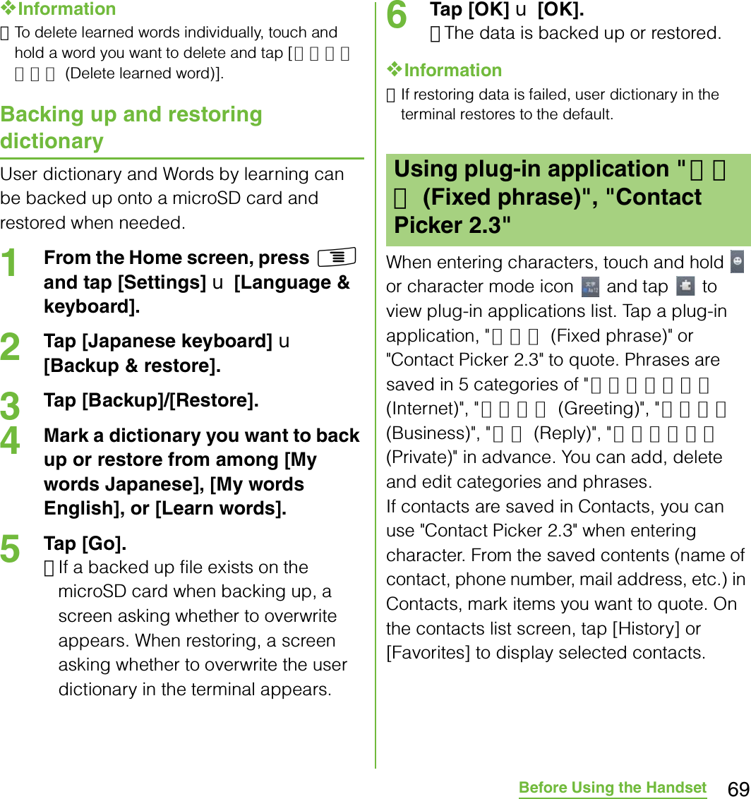 69Before Using the Handset❖Information･To delete learned words individually, touch and hold a word you want to delete and tap [学習データ削除 (Delete learned word)]. Backing up and restoring dictionaryUser dictionary and Words by learning can be backed up onto a microSD card and restored when needed.1From the Home screen, press t and tap [Settings] X [Language &amp; keyboard].2Tap [Japanese keyboard] X [Backup &amp; restore].3Tap [Backup]/[Restore].4Mark a dictionary you want to back up or restore from among [My words Japanese], [My words English], or [Learn words].5Tap [Go].･If a backed up file exists on the microSD card when backing up, a screen asking whether to overwrite appears. When restoring, a screen asking whether to overwrite the user dictionary in the terminal appears.6Tap [OK] X [OK].･The data is backed up or restored.❖Information･If restoring data is failed, user dictionary in the terminal restores to the default.When entering characters, touch and hold   or character mode icon   and tap   to view plug-in applications list. Tap a plug-in application, &quot; 定型文 (Fixed phrase)&quot; or &quot;Contact Picker 2.3&quot; to quote. Phrases are saved in 5 categories of &quot; インターネット (Internet)&quot;, &quot; あいさつ (Greeting)&quot;, &quot; ビジネス (Business)&quot;, &quot; 返事 (Reply)&quot;, &quot;プライベート (Private)&quot; in advance. You can add, delete and edit categories and phrases.If contacts are saved in Contacts, you can use &quot;Contact Picker 2.3&quot; when entering character. From the saved contents (name of contact, phone number, mail address, etc.) in Contacts, mark items you want to quote. On the contacts list screen, tap [History] or [Favorites] to display selected contacts.Using plug-in application &quot;定型文 (Fixed phrase)&quot;, &quot;Contact Picker 2.3&quot;