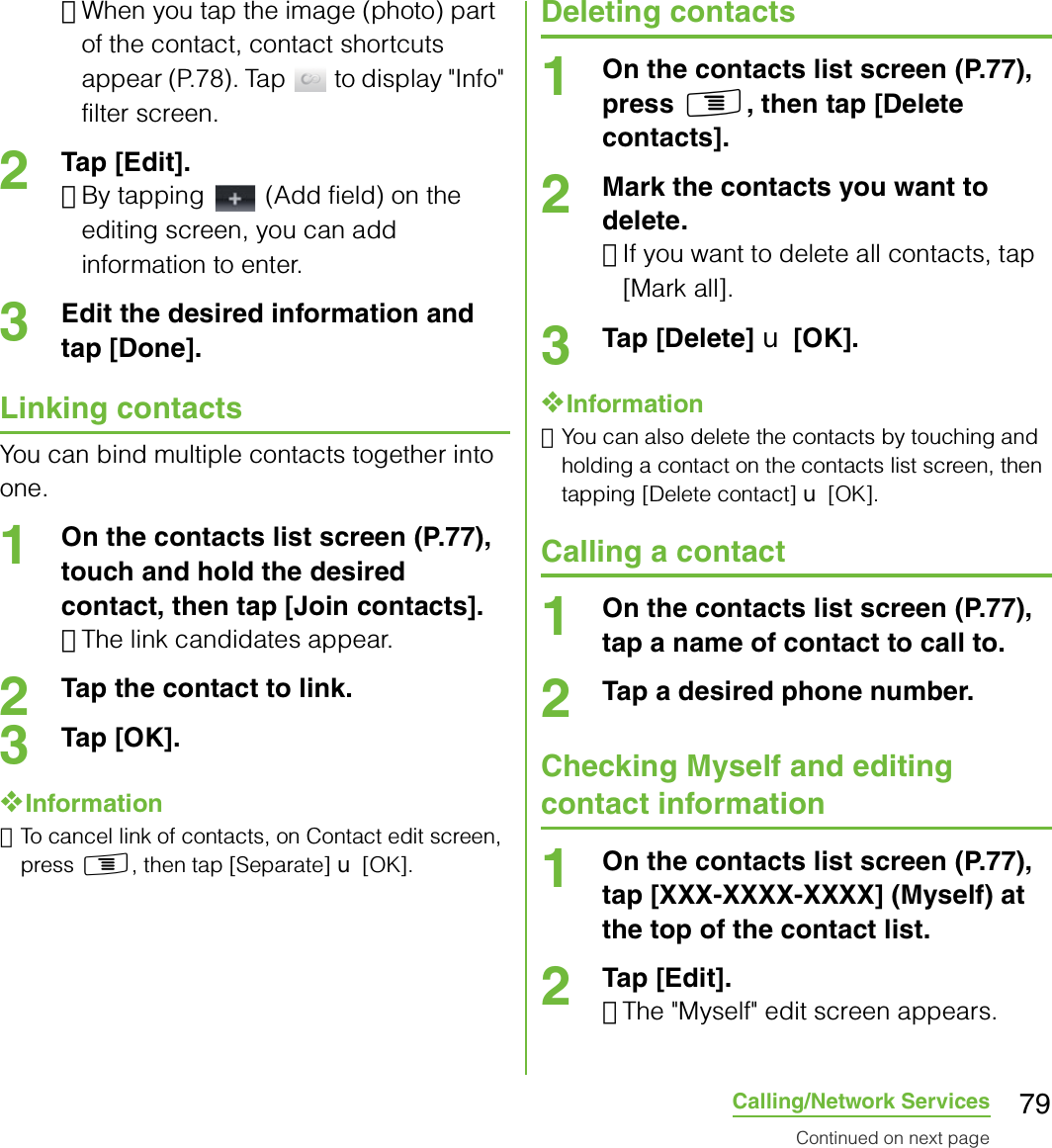79Calling/Network Services･When you tap the image (photo) part of the contact, contact shortcuts appear (P.78). Tap   to display &quot;Info&quot; filter screen.2Tap [Edit].･By tapping   (Add field) on the editing screen, you can add information to enter.3Edit the desired information and tap [Done].Linking contactsYou can bind multiple contacts together into one.1On the contacts list screen (P.77), touch and hold the desired contact, then tap [Join contacts].･The link candidates appear.2Tap the contact to link.3Tap [OK].❖Information･To cancel link of contacts, on Contact edit screen, press t, then tap [Separate] X [OK].Deleting contacts1On the contacts list screen (P.77), press t, then tap [Delete contacts].2Mark the contacts you want to delete.･If you want to delete all contacts, tap [Mark all].3Tap [Delete] X [OK].❖Information･You can also delete the contacts by touching and holding a contact on the contacts list screen, then tapping [Delete contact] X [OK].Calling a contact1On the contacts list screen (P.77), tap a name of contact to call to.2Tap a desired phone number.Checking Myself and editing contact information1On the contacts list screen (P.77), tap [XXX-XXXX-XXXX] (Myself) at the top of the contact list.2Tap [Edit].･The &quot;Myself&quot; edit screen appears.Continued on next page