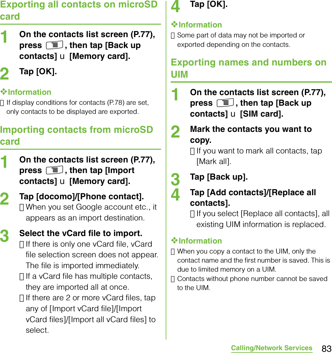 83Calling/Network ServicesExporting all contacts on microSD card1On the contacts list screen (P.77), press t, then tap [Back up contacts] X [Memory card].2Tap [OK].❖Information･If display conditions for contacts (P.78) are set, only contacts to be displayed are exported.Importing contacts from microSD card1On the contacts list screen (P.77), press t, then tap [Import contacts] X [Memory card].2Tap [docomo]/[Phone contact].･When you set Google account etc., it appears as an import destination.3Select the vCard file to import.･If there is only one vCard file, vCard file selection screen does not appear. The file is imported immediately.･If a vCard file has multiple contacts, they are imported all at once.･If there are 2 or more vCard files, tap any of [Import vCard file]/[Import vCard files]/[Import all vCard files] to select.4Tap [OK].❖Information･Some part of data may not be imported or exported depending on the contacts.Exporting names and numbers on UIM1On the contacts list screen (P.77), press t, then tap [Back up contacts] X [SIM card].2Mark the contacts you want to copy.･If you want to mark all contacts, tap [Mark all].3Tap [Back up].4Tap [Add contacts]/[Replace all contacts].･If you select [Replace all contacts], all existing UIM information is replaced.❖Information･When you copy a contact to the UIM, only the contact name and the first number is saved. This is due to limited memory on a UIM.･Contacts without phone number cannot be saved to the UIM.