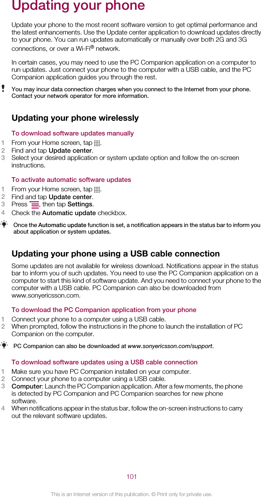 Updating your phoneUpdate your phone to the most recent software version to get optimal performance andthe latest enhancements. Use the Update center application to download updates directlyto your phone. You can run updates automatically or manually over both 2G and 3Gconnections, or over a Wi-Fi® network.In certain cases, you may need to use the PC Companion application on a computer torun updates. Just connect your phone to the computer with a USB cable, and the PCCompanion application guides you through the rest.You may incur data connection charges when you connect to the Internet from your phone.Contact your network operator for more information.Updating your phone wirelesslyTo download software updates manually1From your Home screen, tap  .2Find and tap Update center.3Select your desired application or system update option and follow the on-screeninstructions.To activate automatic software updates1From your Home screen, tap  .2Find and tap Update center.3Press  , then tap Settings.4Check the Automatic update checkbox.Once the Automatic update function is set, a notification appears in the status bar to inform youabout application or system updates.Updating your phone using a USB cable connectionSome updates are not available for wireless download. Notifications appear in the statusbar to inform you of such updates. You need to use the PC Companion application on acomputer to start this kind of software update. And you need to connect your phone to thecomputer with a USB cable. PC Companion can also be downloaded fromwww.sonyericsson.com.To download the PC Companion application from your phone1Connect your phone to a computer using a USB cable.2When prompted, follow the instructions in the phone to launch the installation of PCCompanion on the computer.PC Companion can also be downloaded at www.sonyericsson.com/support.To download software updates using a USB cable connection1Make sure you have PC Companion installed on your computer.2Connect your phone to a computer using a USB cable.3Computer: Launch the PC Companion application. After a few moments, the phoneis detected by PC Companion and PC Companion searches for new phonesoftware.4When notifications appear in the status bar, follow the on-screen instructions to carryout the relevant software updates.101This is an Internet version of this publication. © Print only for private use.