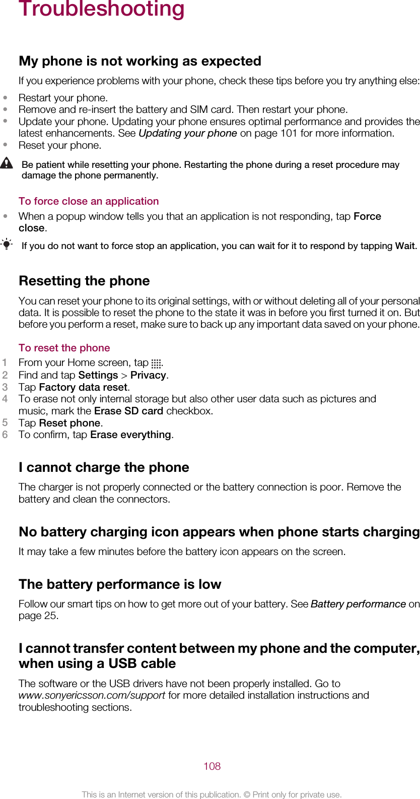 TroubleshootingMy phone is not working as expectedIf you experience problems with your phone, check these tips before you try anything else:•Restart your phone.•Remove and re-insert the battery and SIM card. Then restart your phone.•Update your phone. Updating your phone ensures optimal performance and provides thelatest enhancements. See Updating your phone on page 101 for more information.•Reset your phone.Be patient while resetting your phone. Restarting the phone during a reset procedure maydamage the phone permanently.To force close an application•When a popup window tells you that an application is not responding, tap Forceclose.If you do not want to force stop an application, you can wait for it to respond by tapping Wait.Resetting the phoneYou can reset your phone to its original settings, with or without deleting all of your personaldata. It is possible to reset the phone to the state it was in before you first turned it on. Butbefore you perform a reset, make sure to back up any important data saved on your phone.To reset the phone1From your Home screen, tap  .2Find and tap Settings &gt; Privacy.3Tap Factory data reset.4To erase not only internal storage but also other user data such as pictures andmusic, mark the Erase SD card checkbox.5Tap Reset phone.6To confirm, tap Erase everything.I cannot charge the phoneThe charger is not properly connected or the battery connection is poor. Remove thebattery and clean the connectors.No battery charging icon appears when phone starts chargingIt may take a few minutes before the battery icon appears on the screen.The battery performance is lowFollow our smart tips on how to get more out of your battery. See Battery performance onpage 25.I cannot transfer content between my phone and the computer,when using a USB cableThe software or the USB drivers have not been properly installed. Go towww.sonyericsson.com/support for more detailed installation instructions andtroubleshooting sections.108This is an Internet version of this publication. © Print only for private use.