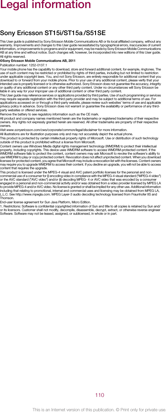 Legal informationSony Ericsson ST15i/ST15aThis User guide is published by Sony Ericsson Mobile Communications AB or its local affiliated company, without anywarranty. Improvements and changes to this User guide necessitated by typographical errors, inaccuracies of currentinformation, or improvements to programs and/or equipment, may be made by Sony Ericsson Mobile CommunicationsAB at any time and without notice. Such changes will, however, be incorporated into new editions of this User guide.All rights reserved.©Sony Ericsson Mobile Communications AB, 2011Publication number: 1252-0137.1Your mobile phone has the capability to download, store and forward additional content, for example, ringtones. Theuse of such content may be restricted or prohibited by rights of third parties, including but not limited to restrictionunder applicable copyright laws. You, and not Sony Ericsson, are entirely responsible for additional content that youdownload to or forward from your mobile phone. Prior to your use of any additional content, please verify that yourintended use is properly licensed or is otherwise authorized. Sony Ericsson does not guarantee the accuracy, integrityor quality of any additional content or any other third party content. Under no circumstances will Sony Ericsson beliable in any way for your improper use of additional content or other third party content.This User guide may reference services or applications provided by third parties. Use of such programming or servicesmay require separate registration with the third party provider and may be subject to additional terms of use. Forapplications accessed on or through a third-party website, please review such websites’ terms of use and applicableprivacy policy in advance. Sony Ericsson does not warrant or guarantee the availability or performance of any third-party websites or offered services.Remove the battery to see regulatory information such as the CE mark.All product and company names mentioned herein are the trademarks or registered trademarks of their respectiveowners. Any rights not expressly granted herein are reserved. All other trademarks are property of their respectiveowners.Visit www.sonyericsson.com/cws/corporate/common/legal/disclaimer for more information.All illustrations are for illustration purposes only and may not accurately depict the actual phone.This product is protected by certain intellectual property rights of Microsoft. Use or distribution of such technologyoutside of this product is prohibited without a license from Microsoft.Content owners use Windows Media digital rights management technology (WMDRM) to protect their intellectualproperty, including copyrights. This device uses WMDRM software to access WMDRM-protected content. If theWMDRM software fails to protect the content, content owners may ask Microsoft to revoke the software&apos;s ability touse WMDRM to play or copy protected content. Revocation does not affect unprotected content. When you downloadlicenses for protected content, you agree that Microsoft may include a revocation list with the licenses. Content ownersmay require you to upgrade WMDRM to access their content. If you decline an upgrade, you will not be able to accesscontent that requires the upgrade.This product is licensed under the MPEG-4 visual and AVC patent portfolio licenses for the personal and non-commercial use of a consumer for (i) encoding video in compliance with the MPEG-4 visual standard (&quot;MPEG-4 video&quot;)or the AVC standard (&quot;AVC video&quot;) and/or (ii) decoding MPEG- 4 or AVC video that was encoded by a consumerengaged in a personal and non-commercial activity and/or was obtained from a video provider licensed by MPEG LAto provide MPEG-4 and/or AVC video. No license is granted or shall be implied for any other use. Additional informationincluding that relating to promotional, internal and commercial uses and licensing may be obtained from MPEG LA,L.L.C. See http://www.mpegla.com. MPEG Layer-3 audio decoding technology licensed from Fraunhofer IIS andThomson.End-user license agreement for Sun Java Platform, Micro Edition.1. Restrictions: Software is confidential copyrighted information of Sun and title to all copies is retained by Sun and/or its licensors. Customer shall not modify, decompile, disassemble, decrypt, extract, or otherwise reverse engineerSoftware. Software may not be leased, assigned, or sublicensed, in whole or in part.110This is an Internet version of this publication. © Print only for private use./S51SE