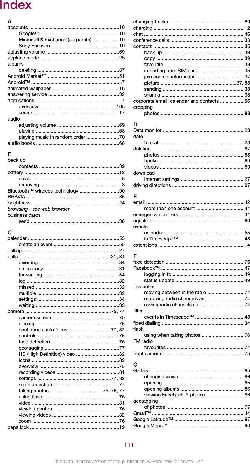 IndexAaccounts ..................................................................10Google™ .........................................................10Microsoft® Exchange (corporate) ...................10Sony Ericsson .................................................10adjusting volume .....................................................69airplane mode ..........................................................25albumsdeleting ............................................................87Android Market™ ....................................................51Android™ ..................................................................7animated wallpaper .................................................16answering service ....................................................32applications ...............................................................7overview ........................................................105screen ..............................................................17audioadjusting volume .............................................69playing .............................................................68playing music in random order ........................70audio books .............................................................68Bback upcontacts ...........................................................39battery .....................................................................12cover ..................................................................8removing ............................................................8Bluetooth™ wireless technology .............................90BRAVIA ....................................................................85brightness ................................................................24browsing - see web browserbusiness cardssend .................................................................38Ccalendar ...................................................................55create an event ................................................55calling ......................................................................27calls ...................................................................31, 34diverting ...........................................................34emergency .......................................................31forwarding .......................................................34log ....................................................................32missed .............................................................32multiple ............................................................32settings ............................................................34waiting .............................................................33camera ...............................................................75, 77camera screen .................................................75closing .............................................................75continuous auto focus ...............................77, 82controls ...........................................................75face detection ..................................................76geotagging ......................................................77HD (High Definition) video ...............................82icons ................................................................82overview ..........................................................75recording videos ..............................................81settings ......................................................77, 82smile detection ................................................77taking photos ......................................75, 76, 77using flash .......................................................76video ................................................................81viewing photos ................................................76viewing videos .................................................82zoom ................................................................76caps lock .................................................................19changing tracks .......................................................69charging ...................................................................12chat ..........................................................................46conference calls ......................................................33contacts ...................................................................35back up ...........................................................39copy .................................................................39favourite ...........................................................38importing from SIM card .................................35join contact information ...................................37picture .......................................................37, 88sending ............................................................38sharing .............................................................38corporate email, calendar and contacts ..................56croppingphotos .............................................................88DData monitor ............................................................28dateformat ..............................................................23deleting ....................................................................87photos .............................................................88tracks ...............................................................69videos ..............................................................89downloadInternet settings ...............................................27driving directions .....................................................97Eemail ........................................................................42more than one account ...................................44emergency numbers ................................................31equalizer ..................................................................69eventscalendar ...........................................................55in Timescape™ ...............................................48extensions ...............................................................14Fface detection ..........................................................76Facebook™ .............................................................47logging in to .....................................................49status update ..................................................49favouritesmoving between in the radio ...........................74removing radio channels as ............................74saving radio channels as .................................74filterevents in Timescape™ ....................................48fixed dialling ............................................................34flashusing when taking photos ...............................76FM radiofavourites .........................................................74front camera ............................................................75GGallery .....................................................................85changing views ................................................86opening ...........................................................85opening albums ...............................................86viewing Facebook™ photos ............................86geotaggingof photos .........................................................77Gmail™ ....................................................................44Google Latitude™ ...................................................97Google Maps™ .......................................................96111This is an Internet version of this publication. © Print only for private use.