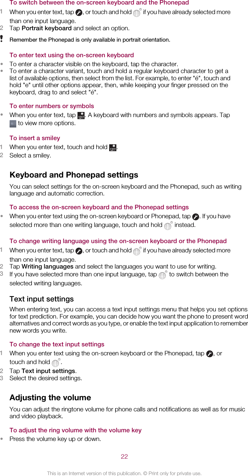 To switch between the on-screen keyboard and the Phonepad1When you enter text, tap  , or touch and hold   if you have already selected morethan one input language.2Tap Portrait keyboard and select an option.Remember the Phonepad is only available in portrait orientation.To enter text using the on-screen keyboard•To enter a character visible on the keyboard, tap the character.•To enter a character variant, touch and hold a regular keyboard character to get alist of available options, then select from the list. For example, to enter &quot;é&quot;, touch andhold &quot;e&quot; until other options appear, then, while keeping your finger pressed on thekeyboard, drag to and select &quot;é&quot;.To enter numbers or symbols•When you enter text, tap  . A keyboard with numbers and symbols appears. Tap to view more options.To insert a smiley1When you enter text, touch and hold  .2Select a smiley.Keyboard and Phonepad settingsYou can select settings for the on-screen keyboard and the Phonepad, such as writinglanguage and automatic correction.To access the on-screen keyboard and the Phonepad settings•When you enter text using the on-screen keyboard or Phonepad, tap  . If you haveselected more than one writing language, touch and hold   instead.To change writing language using the on-screen keyboard or the Phonepad1When you enter text, tap  , or touch and hold   if you have already selected morethan one input language.2Tap Writing languages and select the languages you want to use for writing.3If you have selected more than one input language, tap   to switch between theselected writing languages.Text input settingsWhen entering text, you can access a text input settings menu that helps you set optionsfor text prediction. For example, you can decide how you want the phone to present wordalternatives and correct words as you type, or enable the text input application to remembernew words you write.To change the text input settings1When you enter text using the on-screen keyboard or the Phonepad, tap  , ortouch and hold  .2Tap Text input settings.3Select the desired settings.Adjusting the volumeYou can adjust the ringtone volume for phone calls and notifications as well as for musicand video playback.To adjust the ring volume with the volume key•Press the volume key up or down.22This is an Internet version of this publication. © Print only for private use.