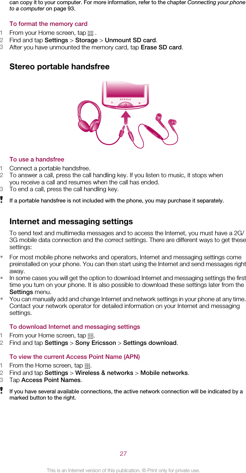 can copy it to your computer. For more information, refer to the chapter Connecting your phoneto a computer on page 93.To format the memory card1From your Home screen, tap   .2Find and tap Settings &gt; Storage &gt; Unmount SD card.3After you have unmounted the memory card, tap Erase SD card.Stereo portable handsfreeTo use a handsfree1Connect a portable handsfree.2To answer a call, press the call handling key. If you listen to music, it stops whenyou receive a call and resumes when the call has ended.3To end a call, press the call handling key.If a portable handsfree is not included with the phone, you may purchase it separately.Internet and messaging settingsTo send text and multimedia messages and to access the Internet, you must have a 2G/3G mobile data connection and the correct settings. There are different ways to get thesesettings:•For most mobile phone networks and operators, Internet and messaging settings comepreinstalled on your phone. You can then start using the Internet and send messages rightaway.•In some cases you will get the option to download Internet and messaging settings the firsttime you turn on your phone. It is also possible to download these settings later from theSettings menu.•You can manually add and change Internet and network settings in your phone at any time.Contact your network operator for detailed information on your Internet and messagingsettings.To download Internet and messaging settings1From your Home screen, tap  .2Find and tap Settings &gt; Sony Ericsson &gt; Settings download.To view the current Access Point Name (APN)1From the Home screen, tap  .2Find and tap Settings &gt; Wireless &amp; networks &gt; Mobile networks.3Tap Access Point Names.If you have several available connections, the active network connection will be indicated by amarked button to the right.27This is an Internet version of this publication. © Print only for private use.