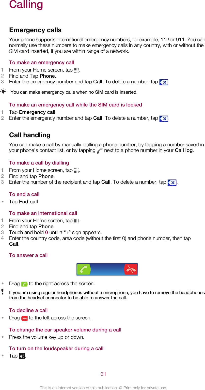 CallingEmergency callsYour phone supports international emergency numbers, for example, 112 or 911. You cannormally use these numbers to make emergency calls in any country, with or without theSIM card inserted, if you are within range of a network.To make an emergency call1From your Home screen, tap  .2Find and Tap Phone.3Enter the emergency number and tap Call. To delete a number, tap  .You can make emergency calls when no SIM card is inserted.To make an emergency call while the SIM card is locked1Tap Emergency call.2Enter the emergency number and tap Call. To delete a number, tap  .Call handlingYou can make a call by manually dialling a phone number, by tapping a number saved inyour phone&apos;s contact list, or by tapping   next to a phone number in your Call log.To make a call by dialling1From your Home screen, tap  .2Find and tap Phone.3Enter the number of the recipient and tap Call. To delete a number, tap  .To end a call•Tap End call.To make an international call1From your Home screen, tap  .2Find and tap Phone.3Touch and hold 0 until a “+” sign appears.4Enter the country code, area code (without the first 0) and phone number, then tapCall.To answer a call•Drag   to the right across the screen.If you are using regular headphones without a microphone, you have to remove the headphonesfrom the headset connector to be able to answer the call.To decline a call•Drag   to the left across the screen.To change the ear speaker volume during a call•Press the volume key up or down.To turn on the loudspeaker during a call•Tap  .31This is an Internet version of this publication. © Print only for private use.