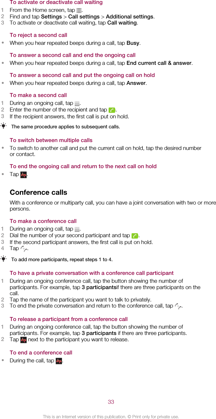 To activate or deactivate call waiting1From the Home screen, tap  .2Find and tap Settings &gt; Call settings &gt; Additional settings.3To activate or deactivate call waiting, tap Call waiting.To reject a second call•When you hear repeated beeps during a call, tap Busy.To answer a second call and end the ongoing call•When you hear repeated beeps during a call, tap End current call &amp; answer.To answer a second call and put the ongoing call on hold•When you hear repeated beeps during a call, tap Answer.To make a second call1During an ongoing call, tap  .2Enter the number of the recipient and tap  .3If the recipient answers, the first call is put on hold.The same procedure applies to subsequent calls.To switch between multiple calls•To switch to another call and put the current call on hold, tap the desired numberor contact.To end the ongoing call and return to the next call on hold•Tap  .Conference callsWith a conference or multiparty call, you can have a joint conversation with two or morepersons.To make a conference call1During an ongoing call, tap  .2Dial the number of your second participant and tap  .3If the second participant answers, the first call is put on hold.4Tap  .To add more participants, repeat steps 1 to 4.To have a private conversation with a conference call participant1During an ongoing conference call, tap the button showing the number ofparticipants. For example, tap 3 participantsif there are three participants on thecall.2Tap the name of the participant you want to talk to privately.3To end the private conversation and return to the conference call, tap  .To release a participant from a conference call1During an ongoing conference call, tap the button showing the number ofparticipants. For example, tap 3 participants if there are three participants.2Tap   next to the participant you want to release.To end a conference call•During the call, tap  .33This is an Internet version of this publication. © Print only for private use.