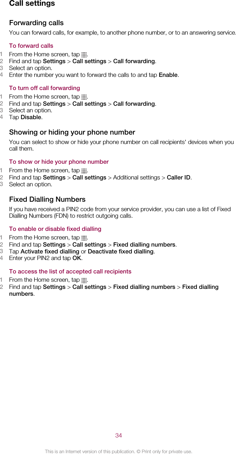 Call settingsForwarding callsYou can forward calls, for example, to another phone number, or to an answering service.To forward calls1From the Home screen, tap  .2Find and tap Settings &gt; Call settings &gt; Call forwarding.3Select an option.4Enter the number you want to forward the calls to and tap Enable.To turn off call forwarding1From the Home screen, tap  .2Find and tap Settings &gt; Call settings &gt; Call forwarding.3Select an option.4Tap Disable.Showing or hiding your phone numberYou can select to show or hide your phone number on call recipients&apos; devices when youcall them.To show or hide your phone number1From the Home screen, tap  .2Find and tap Settings &gt; Call settings &gt; Additional settings &gt; Caller ID.3Select an option.Fixed Dialling NumbersIf you have received a PIN2 code from your service provider, you can use a list of FixedDialling Numbers (FDN) to restrict outgoing calls.To enable or disable fixed dialling1From the Home screen, tap  .2Find and tap Settings &gt; Call settings &gt; Fixed dialling numbers.3Tap Activate fixed dialling or Deactivate fixed dialling.4Enter your PIN2 and tap OK.To access the list of accepted call recipients1From the Home screen, tap  .2Find and tap Settings &gt; Call settings &gt; Fixed dialling numbers &gt; Fixed diallingnumbers.34This is an Internet version of this publication. © Print only for private use.